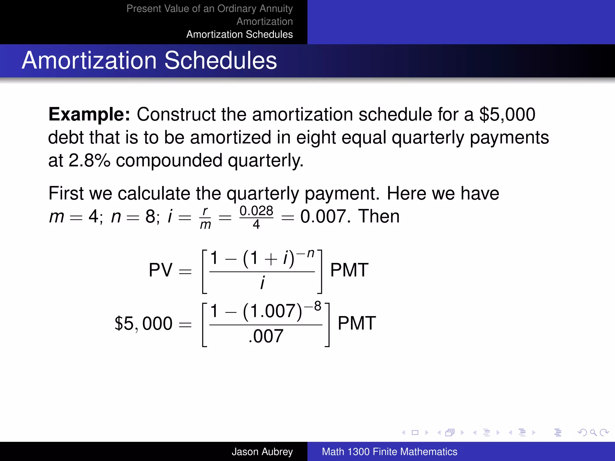 Present Value of an Ordinary Annuity
                                   Amortization
                       Amortization Schedules


Amortization Schedules

  Example: Construct the amortization schedule for a $5,000
  debt that is to be amortized in eight equal quarterly payments
  at 2.8% compounded quarterly.
  First we calculate the quarterly payment. Here we have
  m = 4; n = 8; i = m = 0.028 = 0.007. Then
                      r
                            4

                            1 − (1 + i)−n
               PV =                       PMT
                                  i
                            1 − (1.007)−8
          $5, 000 =                       PMT
                                 .007


                                                                                 university-logo



                                 Jason Aubrey     Math 1300 Finite Mathematics
 