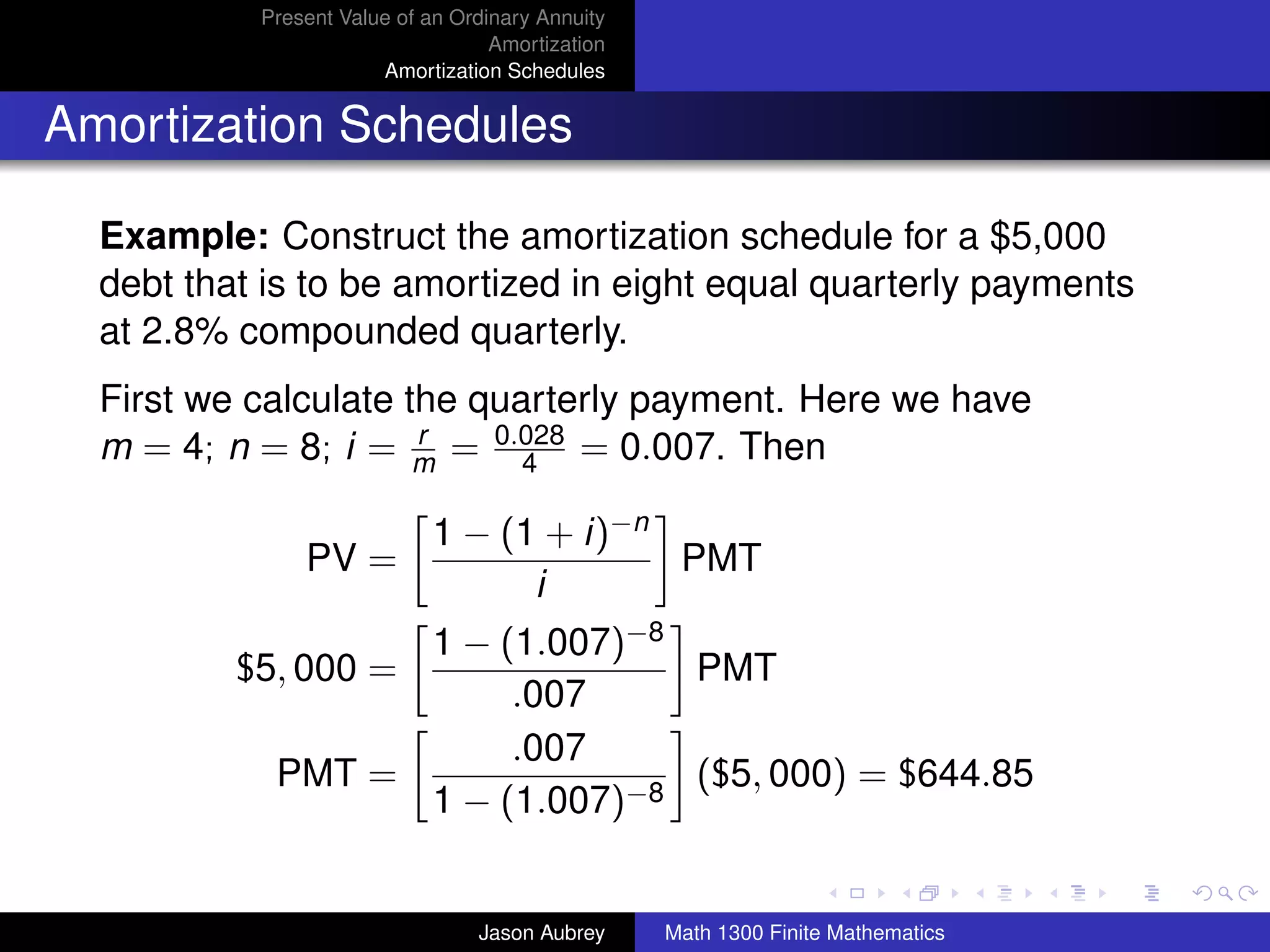 Present Value of an Ordinary Annuity
                                   Amortization
                       Amortization Schedules


Amortization Schedules

  Example: Construct the amortization schedule for a $5,000
  debt that is to be amortized in eight equal quarterly payments
  at 2.8% compounded quarterly.
  First we calculate the quarterly payment. Here we have
  m = 4; n = 8; i = m = 0.028 = 0.007. Then
                      r
                            4

                            1 − (1 + i)−n
               PV =                       PMT
                                  i
                  1 − (1.007)−8
          $5, 000 =             PMT
                       .007
                       .007
            PMT =               ($5, 000) = $644.85
                  1 − (1.007)−8
                                                                                 university-logo



                                 Jason Aubrey     Math 1300 Finite Mathematics
 