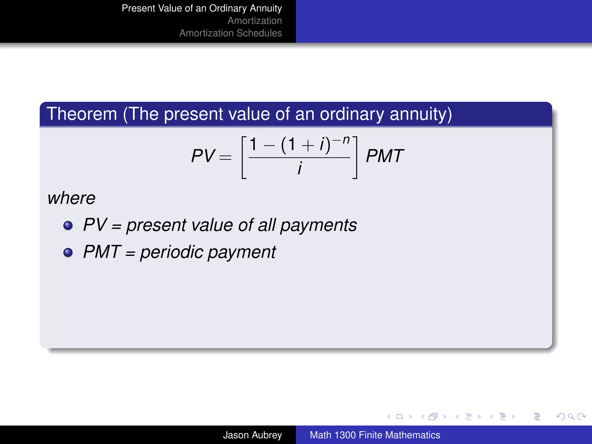 Present Value of an Ordinary Annuity
                                 Amortization
                     Amortization Schedules




Theorem (The present value of an ordinary annuity)
                                     1 − (1 + i)−n
                        PV =                       PMT
                                           i
where
    PV = present value of all payments
    PMT = periodic payment




                                                                               university-logo



                               Jason Aubrey     Math 1300 Finite Mathematics
 