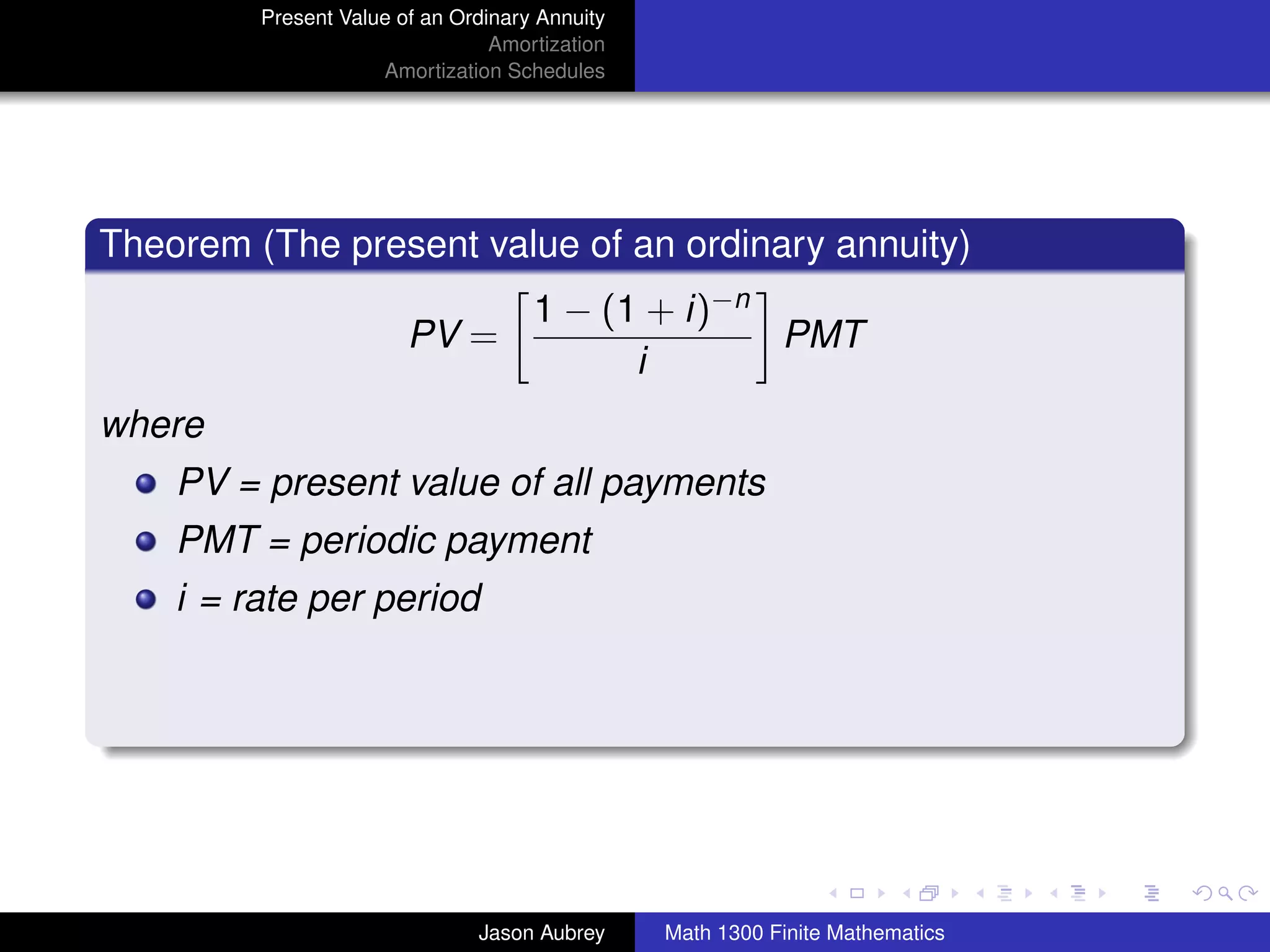 Present Value of an Ordinary Annuity
                                 Amortization
                     Amortization Schedules




Theorem (The present value of an ordinary annuity)
                                     1 − (1 + i)−n
                        PV =                       PMT
                                           i
where
    PV = present value of all payments
    PMT = periodic payment
    i = rate per period




                                                                               university-logo



                               Jason Aubrey     Math 1300 Finite Mathematics
 