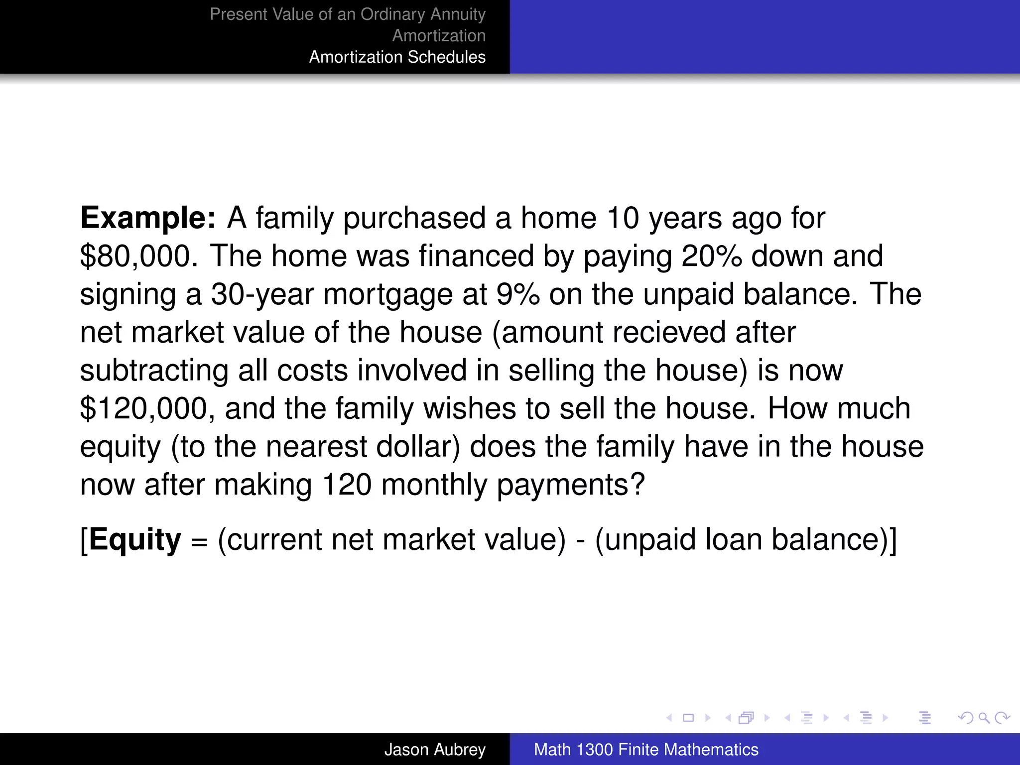 Present Value of an Ordinary Annuity
                                 Amortization
                     Amortization Schedules




Example: A family purchased a home 10 years ago for
$80,000. The home was ﬁnanced by paying 20% down and
signing a 30-year mortgage at 9% on the unpaid balance. The
net market value of the house (amount recieved after
subtracting all costs involved in selling the house) is now
$120,000, and the family wishes to sell the house. How much
equity (to the nearest dollar) does the family have in the house
now after making 120 monthly payments?
[Equity = (current net market value) - (unpaid loan balance)]



                                                                               university-logo



                               Jason Aubrey     Math 1300 Finite Mathematics
 