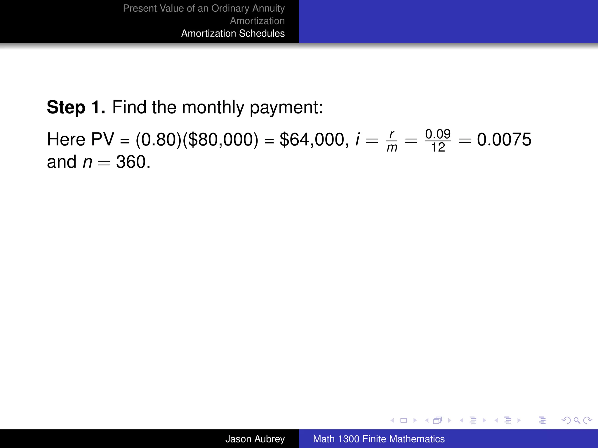 Present Value of an Ordinary Annuity
                                 Amortization
                     Amortization Schedules




Step 1. Find the monthly payment:
                                                               r       0.09
Here PV = (0.80)($80,000) = $64,000, i =                       m   =    12     = 0.0075
and n = 360.




                                                                                          university-logo



                               Jason Aubrey     Math 1300 Finite Mathematics
 