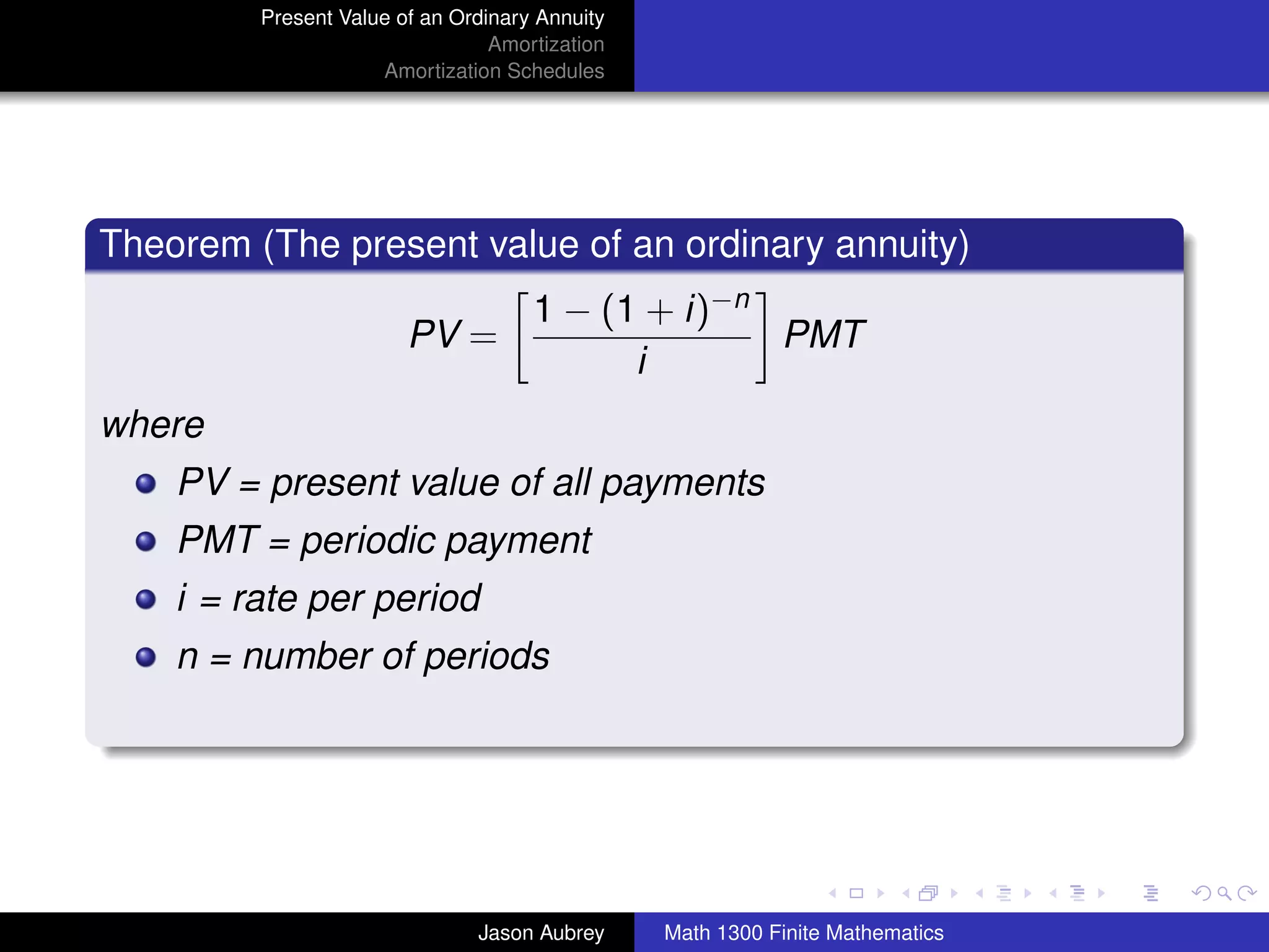 Present Value of an Ordinary Annuity
                                 Amortization
                     Amortization Schedules




Theorem (The present value of an ordinary annuity)
                                     1 − (1 + i)−n
                        PV =                       PMT
                                           i
where
    PV = present value of all payments
    PMT = periodic payment
    i = rate per period
    n = number of periods



                                                                               university-logo



                               Jason Aubrey     Math 1300 Finite Mathematics
 