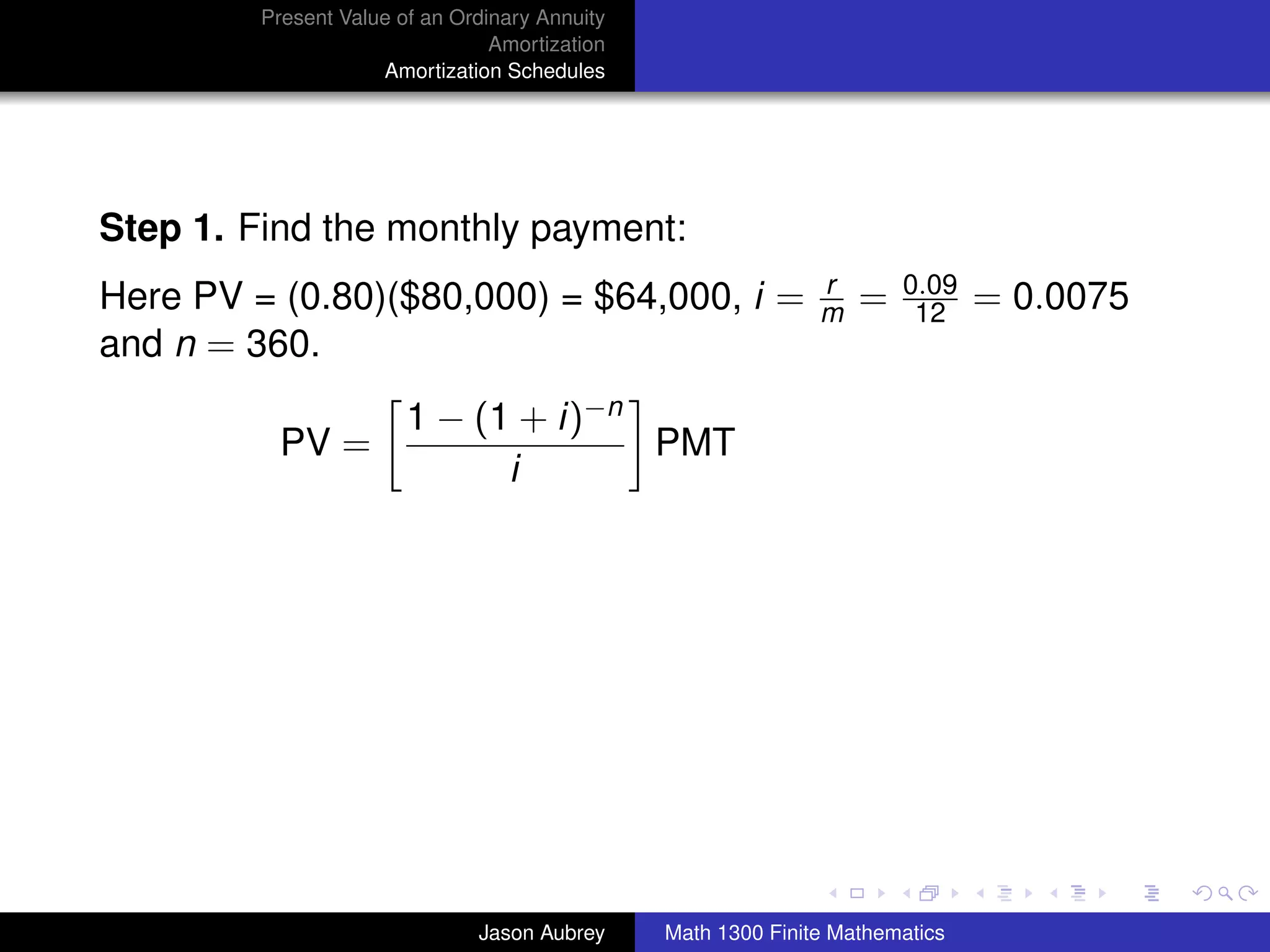 Present Value of an Ordinary Annuity
                                 Amortization
                     Amortization Schedules




Step 1. Find the monthly payment:
                                                               r       0.09
Here PV = (0.80)($80,000) = $64,000, i =                       m   =    12     = 0.0075
and n = 360.
                        1 − (1 + i)−n
          PV =                        PMT
                              i




                                                                                          university-logo



                               Jason Aubrey     Math 1300 Finite Mathematics
 