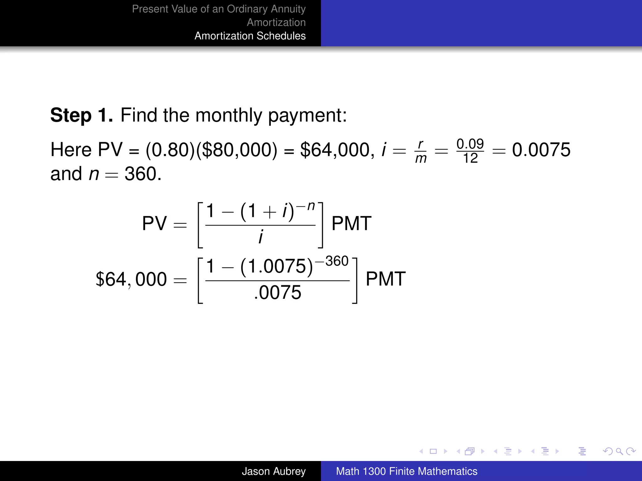 Present Value of an Ordinary Annuity
                                 Amortization
                     Amortization Schedules




Step 1. Find the monthly payment:
                                                               r       0.09
Here PV = (0.80)($80,000) = $64,000, i =                       m   =    12     = 0.0075
and n = 360.
                        1 − (1 + i)−n
          PV =                        PMT
                              i
                        1 − (1.0075)−360
     $64, 000 =                          PMT
                              .0075




                                                                                          university-logo



                               Jason Aubrey     Math 1300 Finite Mathematics
 