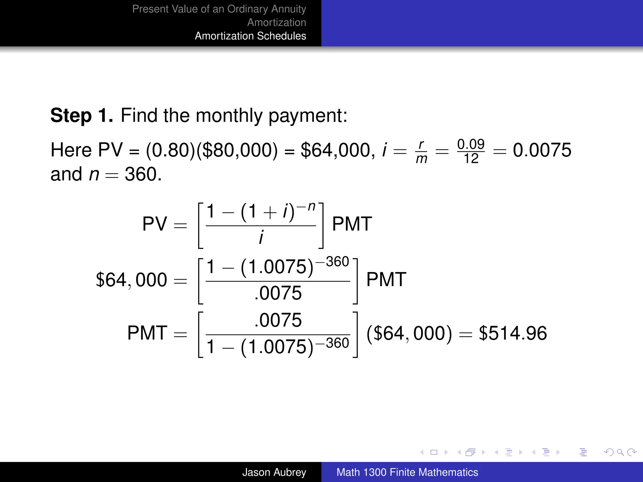 Present Value of an Ordinary Annuity
                                 Amortization
                     Amortization Schedules




Step 1. Find the monthly payment:
                                                               r       0.09
Here PV = (0.80)($80,000) = $64,000, i =                       m   =    12     = 0.0075
and n = 360.
                        1 − (1 + i)−n
          PV =                        PMT
                              i
              1 − (1.0075)−360
     $64, 000 =                PMT
                    .0075
                    .0075
        PMT =                  ($64, 000) = $514.96
              1 − (1.0075)−360



                                                                                          university-logo



                               Jason Aubrey     Math 1300 Finite Mathematics
 