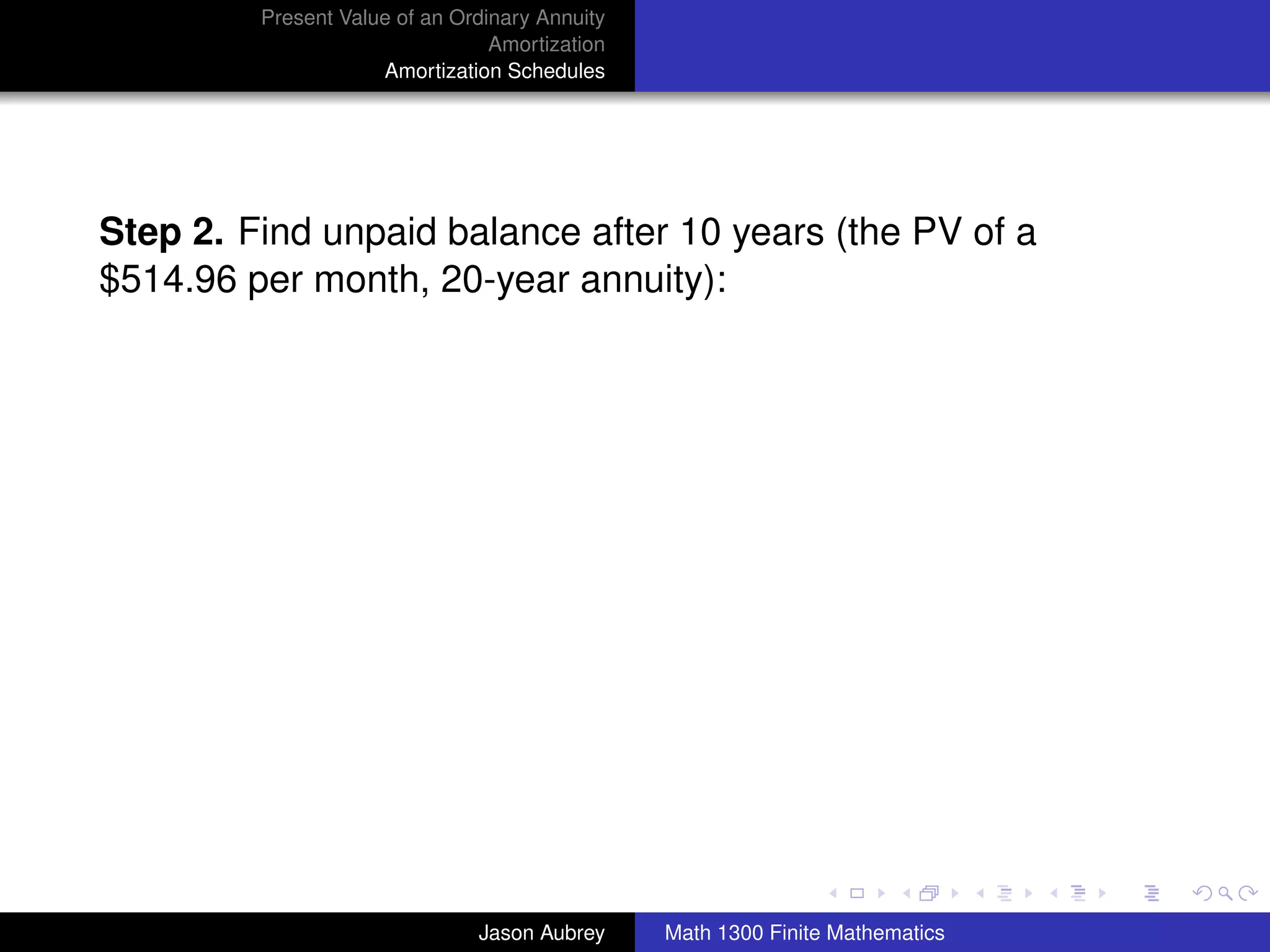 Present Value of an Ordinary Annuity
                                 Amortization
                     Amortization Schedules




Step 2. Find unpaid balance after 10 years (the PV of a
$514.96 per month, 20-year annuity):




                                                                               university-logo



                               Jason Aubrey     Math 1300 Finite Mathematics
 
