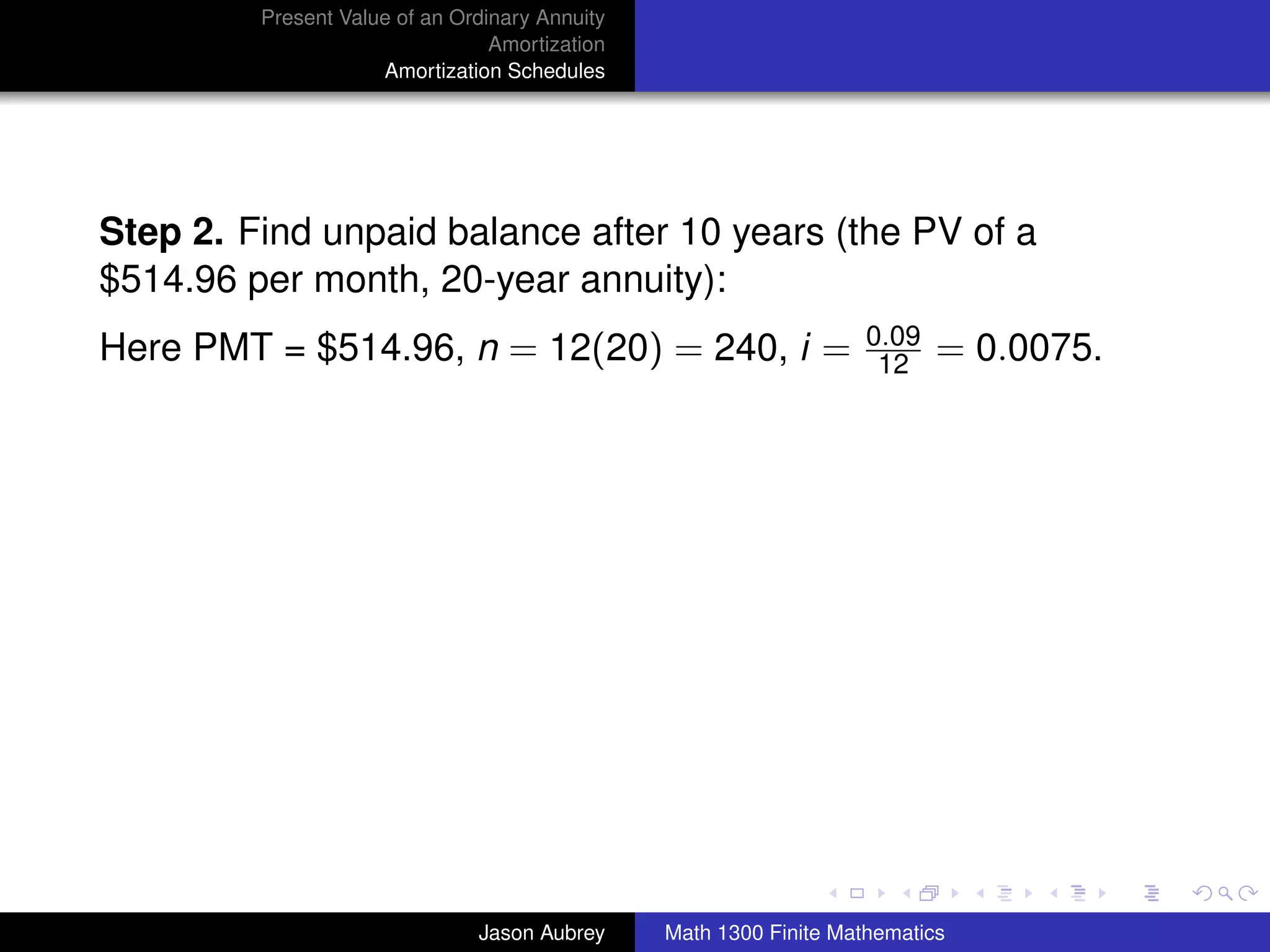 Present Value of an Ordinary Annuity
                                 Amortization
                     Amortization Schedules




Step 2. Find unpaid balance after 10 years (the PV of a
$514.96 per month, 20-year annuity):
                                                                    0.09
Here PMT = $514.96, n = 12(20) = 240, i =                            12    = 0.0075.




                                                                                       university-logo



                               Jason Aubrey     Math 1300 Finite Mathematics
 