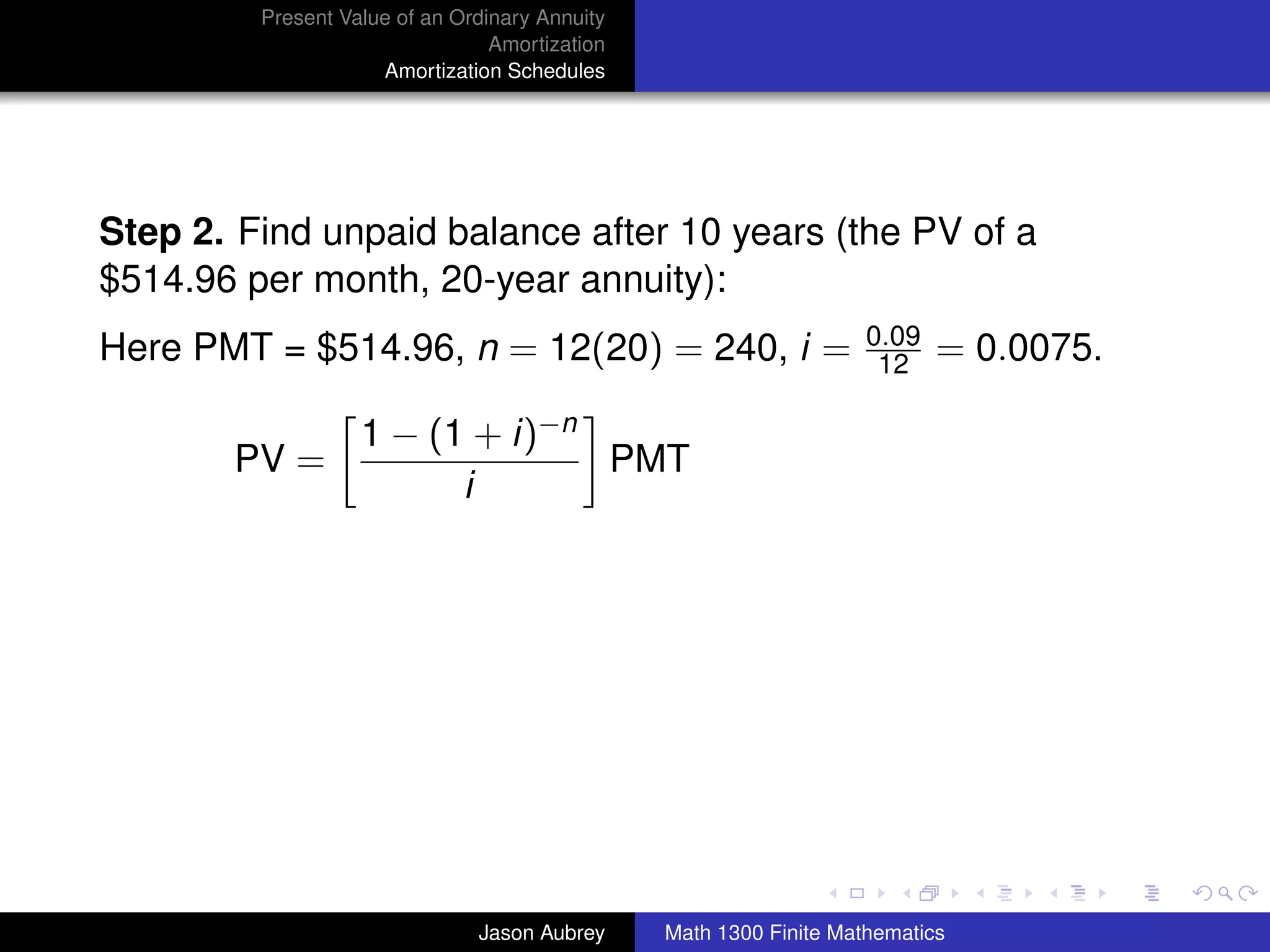 Present Value of an Ordinary Annuity
                                 Amortization
                     Amortization Schedules




Step 2. Find unpaid balance after 10 years (the PV of a
$514.96 per month, 20-year annuity):
                                                                    0.09
Here PMT = $514.96, n = 12(20) = 240, i =                            12    = 0.0075.

                   1 − (1 + i)−n
       PV =                      PMT
                         i




                                                                                       university-logo



                               Jason Aubrey     Math 1300 Finite Mathematics
 