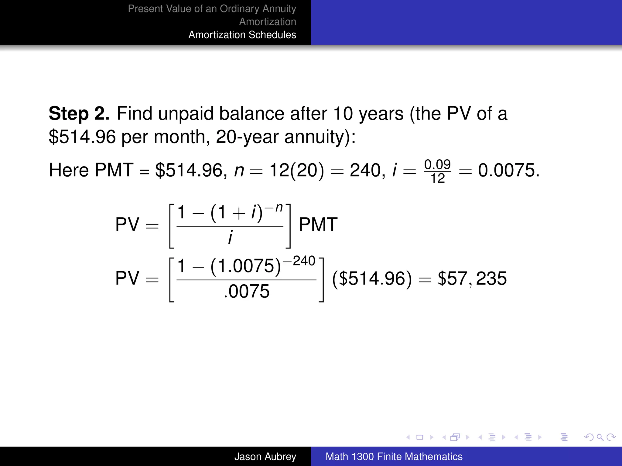 Present Value of an Ordinary Annuity
                                 Amortization
                     Amortization Schedules




Step 2. Find unpaid balance after 10 years (the PV of a
$514.96 per month, 20-year annuity):
                                                                    0.09
Here PMT = $514.96, n = 12(20) = 240, i =                            12    = 0.0075.

                   1 − (1 + i)−n
       PV =                      PMT
                         i
                   1 − (1.0075)−240
       PV =                         ($514.96) = $57, 235
                         .0075




                                                                                       university-logo



                               Jason Aubrey     Math 1300 Finite Mathematics
 