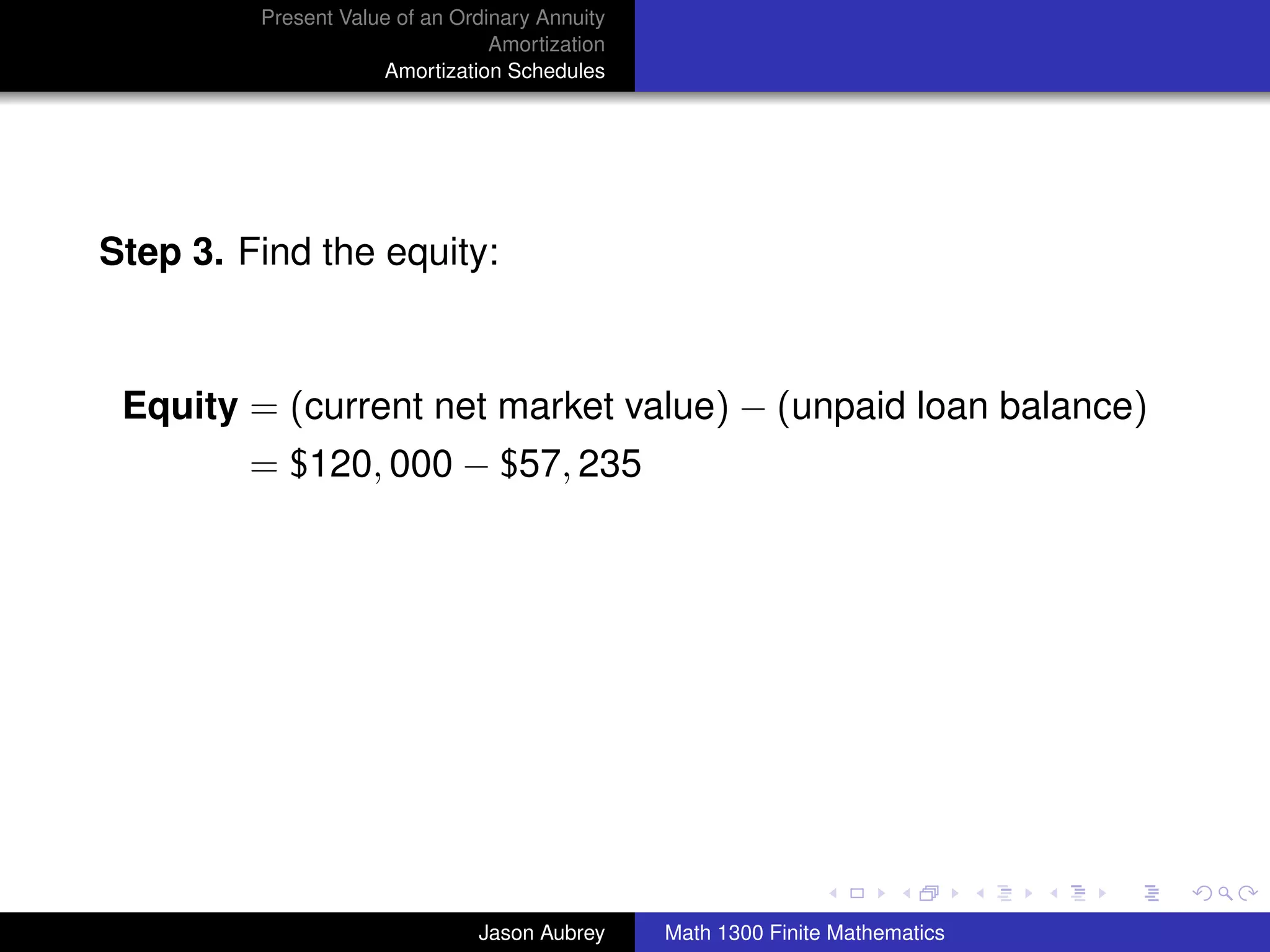 Present Value of an Ordinary Annuity
                                 Amortization
                     Amortization Schedules




Step 3. Find the equity:



 Equity = (current net market value) − (unpaid loan balance)
         = $120, 000 − $57, 235




                                                                               university-logo



                               Jason Aubrey     Math 1300 Finite Mathematics
 
