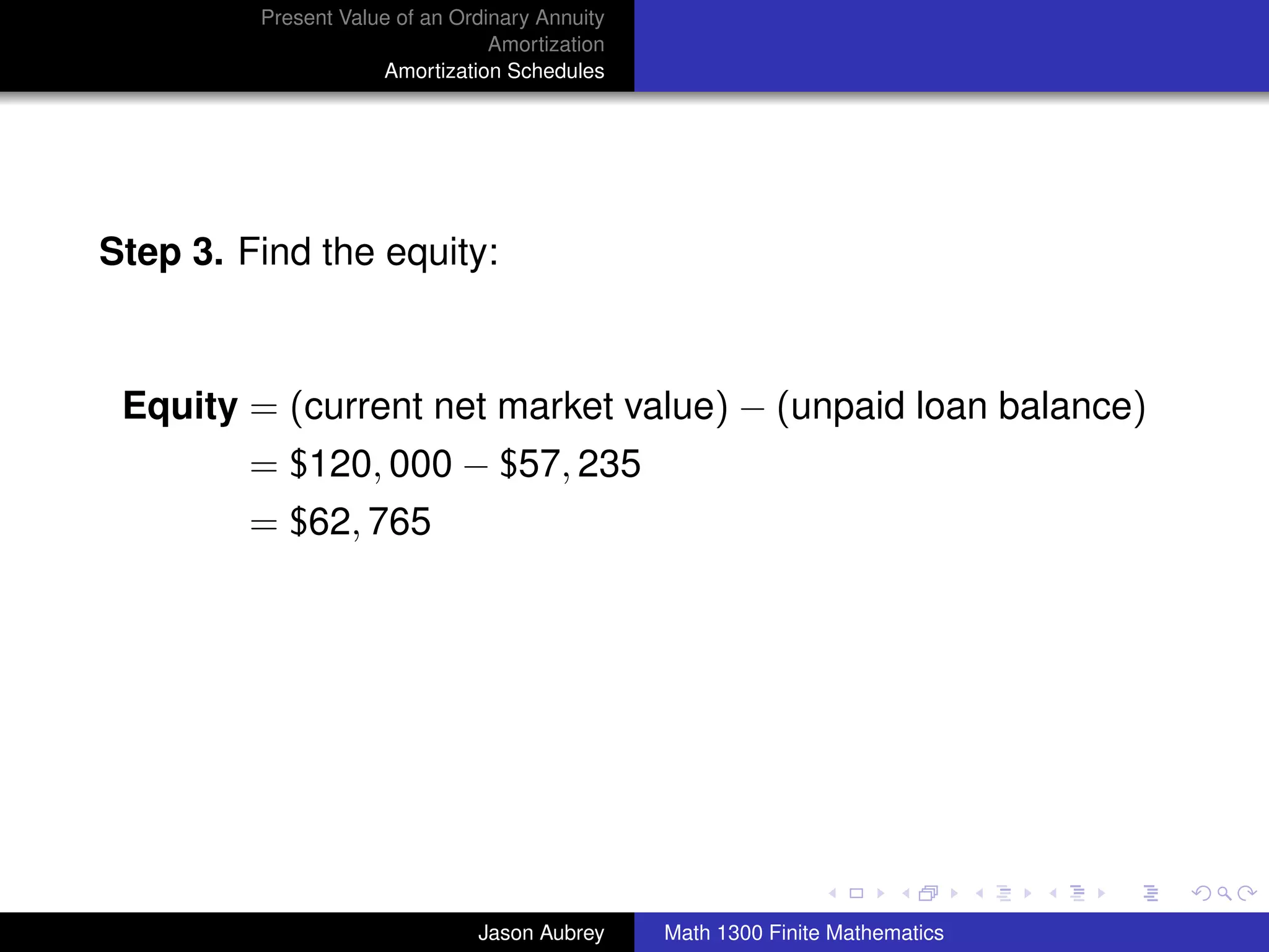 Present Value of an Ordinary Annuity
                                 Amortization
                     Amortization Schedules




Step 3. Find the equity:



 Equity = (current net market value) − (unpaid loan balance)
         = $120, 000 − $57, 235
         = $62, 765




                                                                               university-logo



                               Jason Aubrey     Math 1300 Finite Mathematics
 