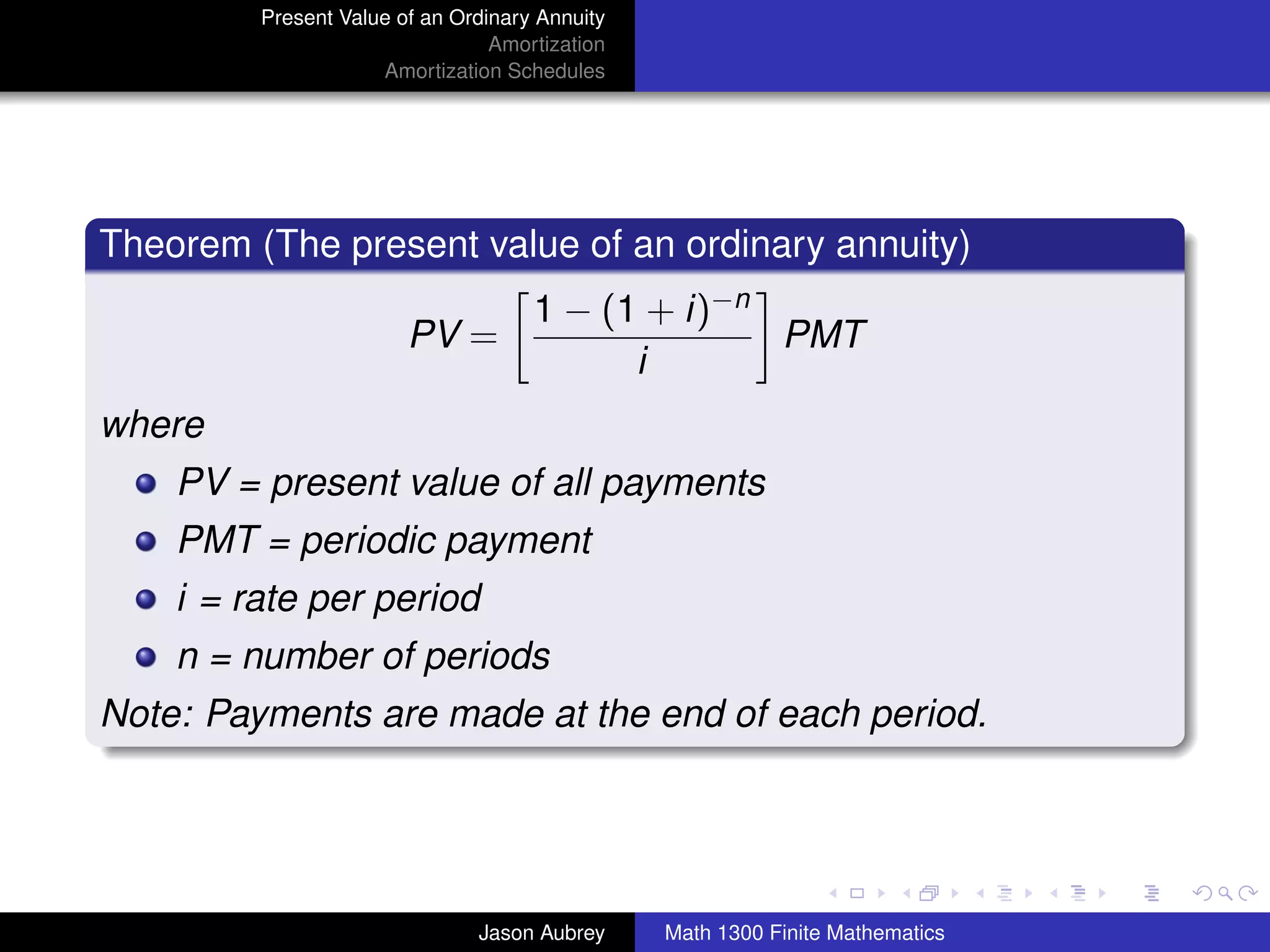 Present Value of an Ordinary Annuity
                                 Amortization
                     Amortization Schedules




Theorem (The present value of an ordinary annuity)
                                     1 − (1 + i)−n
                        PV =                       PMT
                                           i
where
    PV = present value of all payments
    PMT = periodic payment
    i = rate per period
    n = number of periods
Note: Payments are made at the end of each period.


                                                                               university-logo



                               Jason Aubrey     Math 1300 Finite Mathematics
 