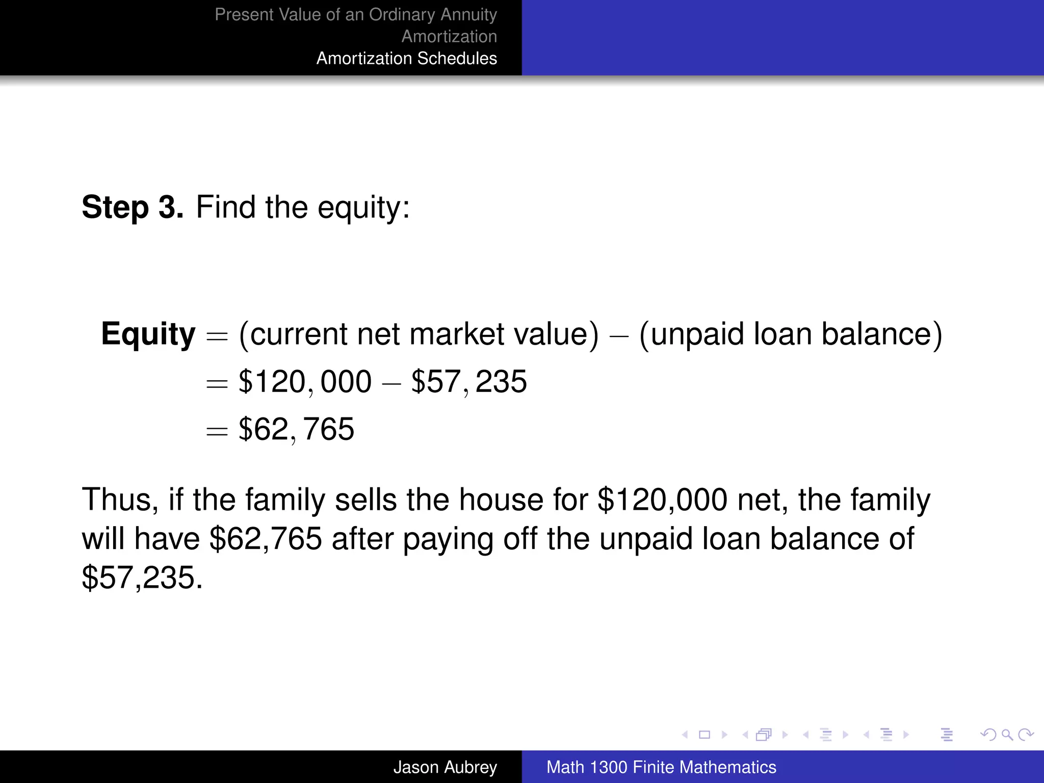 Present Value of an Ordinary Annuity
                                  Amortization
                      Amortization Schedules




Step 3. Find the equity:



 Equity = (current net market value) − (unpaid loan balance)
         = $120, 000 − $57, 235
         = $62, 765

Thus, if the family sells the house for $120,000 net, the family
will have $62,765 after paying off the unpaid loan balance of
$57,235.


                                                                                university-logo



                                Jason Aubrey     Math 1300 Finite Mathematics
 