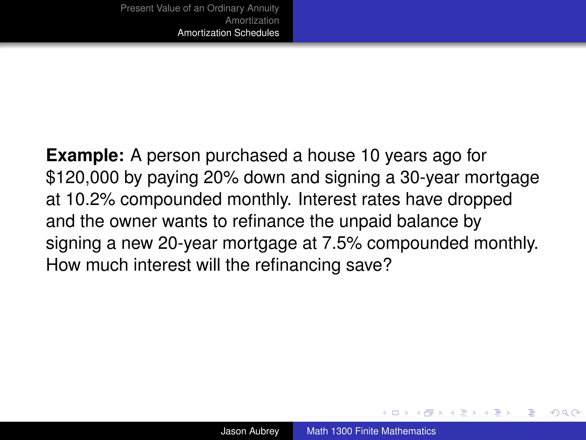 Present Value of an Ordinary Annuity
                                Amortization
                    Amortization Schedules




Example: A person purchased a house 10 years ago for
$120,000 by paying 20% down and signing a 30-year mortgage
at 10.2% compounded monthly. Interest rates have dropped
and the owner wants to reﬁnance the unpaid balance by
signing a new 20-year mortgage at 7.5% compounded monthly.
How much interest will the reﬁnancing save?




                                                                              university-logo



                              Jason Aubrey     Math 1300 Finite Mathematics
 