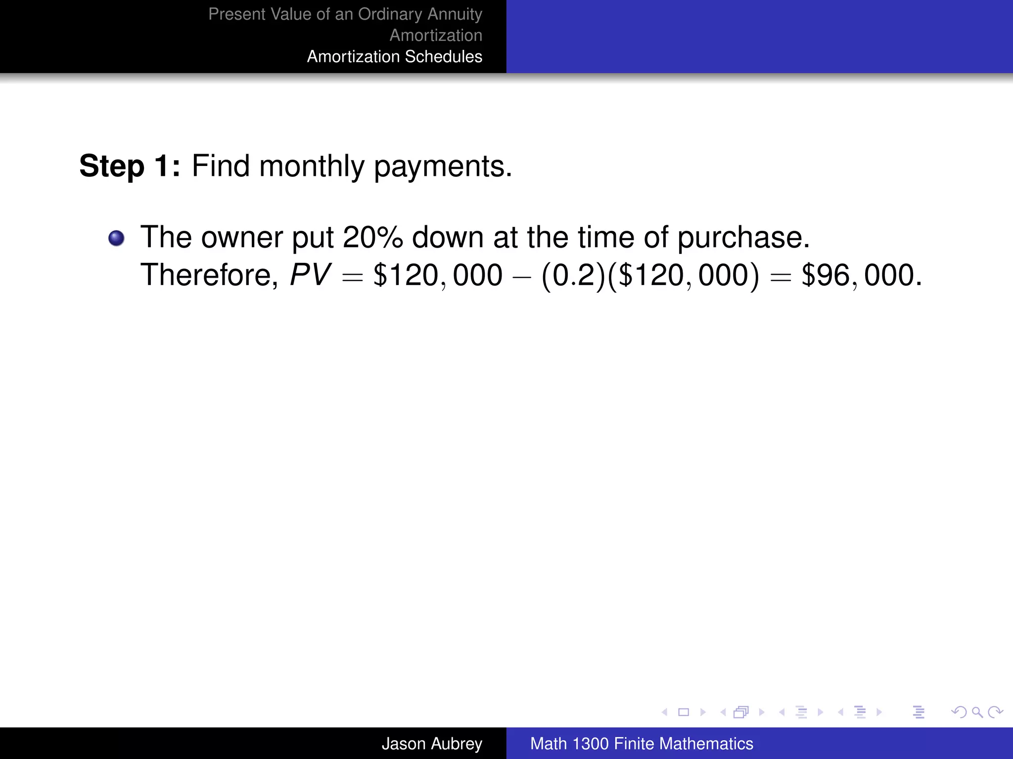 Present Value of an Ordinary Annuity
                                Amortization
                    Amortization Schedules




Step 1: Find monthly payments.

    The owner put 20% down at the time of purchase.
    Therefore, PV = $120, 000 − (0.2)($120, 000) = $96, 000.




                                                                              university-logo



                              Jason Aubrey     Math 1300 Finite Mathematics
 