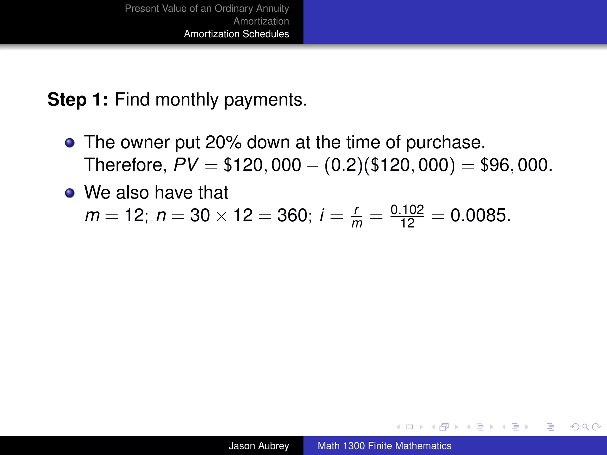Present Value of an Ordinary Annuity
                                Amortization
                    Amortization Schedules




Step 1: Find monthly payments.

    The owner put 20% down at the time of purchase.
    Therefore, PV = $120, 000 − (0.2)($120, 000) = $96, 000.
    We also have that
                                                     r        0.102
    m = 12; n = 30 × 12 = 360; i =                   m   =      12    = 0.0085.




                                                                                  university-logo



                              Jason Aubrey     Math 1300 Finite Mathematics
 