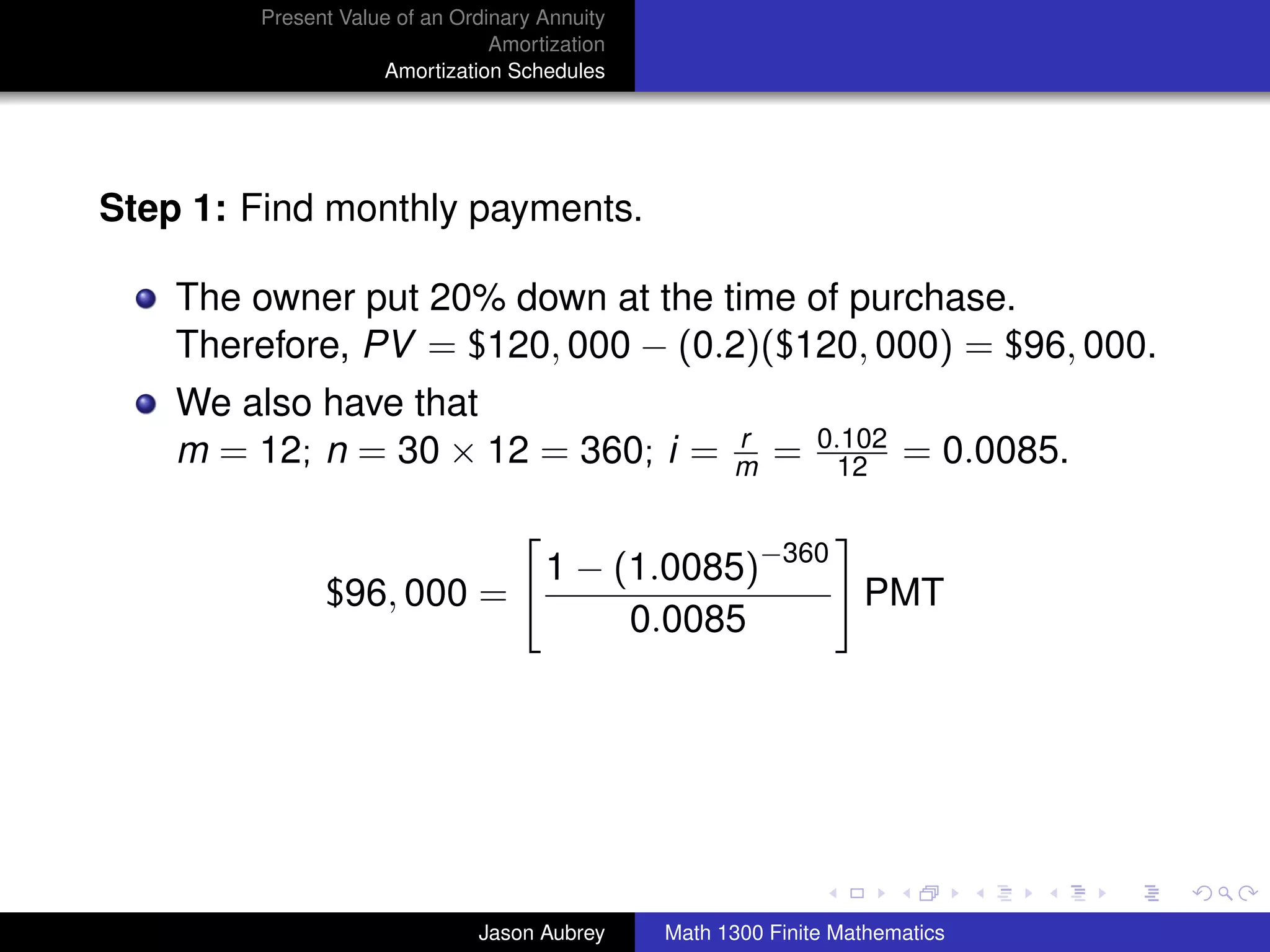 Present Value of an Ordinary Annuity
                                Amortization
                    Amortization Schedules




Step 1: Find monthly payments.

    The owner put 20% down at the time of purchase.
    Therefore, PV = $120, 000 − (0.2)($120, 000) = $96, 000.
    We also have that
                                                     r        0.102
    m = 12; n = 30 × 12 = 360; i =                   m   =      12    = 0.0085.


                                     1 − (1.0085)−360
              $96, 000 =                              PMT
                                          0.0085




                                                                                  university-logo



                              Jason Aubrey     Math 1300 Finite Mathematics
 