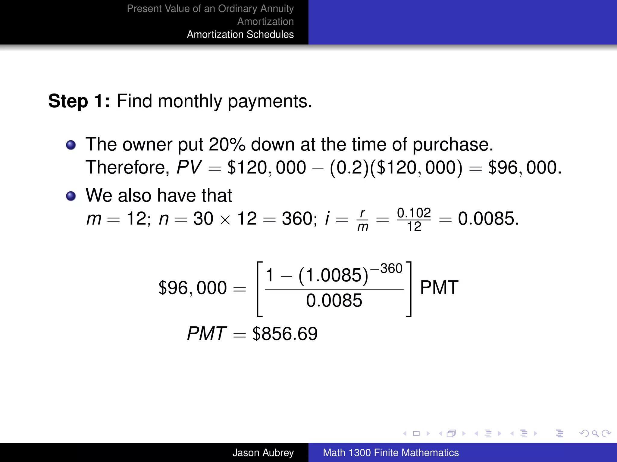 Present Value of an Ordinary Annuity
                                Amortization
                    Amortization Schedules




Step 1: Find monthly payments.

    The owner put 20% down at the time of purchase.
    Therefore, PV = $120, 000 − (0.2)($120, 000) = $96, 000.
    We also have that
                                                     r        0.102
    m = 12; n = 30 × 12 = 360; i =                   m   =      12    = 0.0085.


                                     1 − (1.0085)−360
              $96, 000 =                              PMT
                                          0.0085
                    PMT = $856.69


                                                                                  university-logo



                              Jason Aubrey     Math 1300 Finite Mathematics
 
