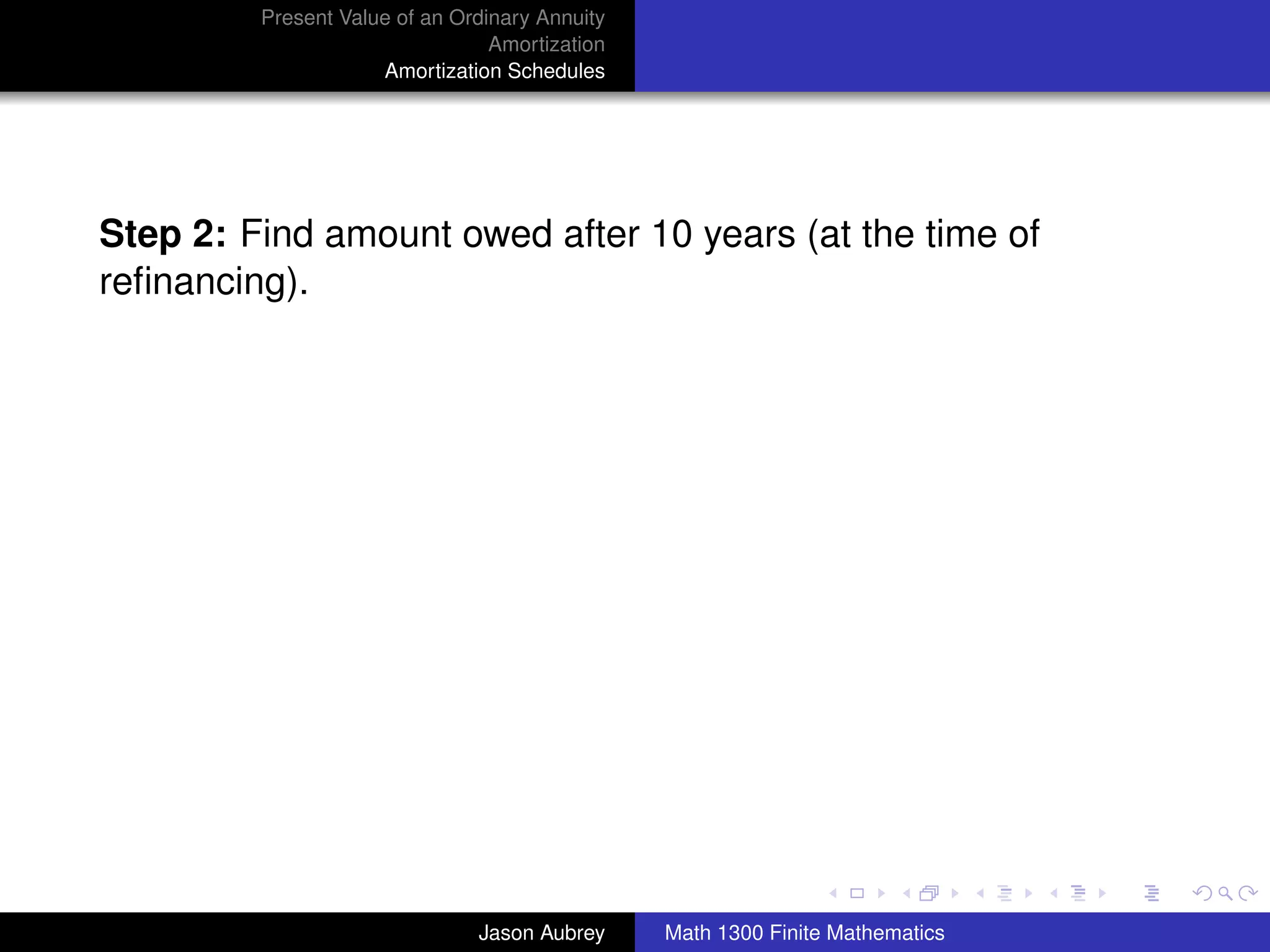 Present Value of an Ordinary Annuity
                                 Amortization
                     Amortization Schedules




Step 2: Find amount owed after 10 years (at the time of
reﬁnancing).




                                                                               university-logo



                               Jason Aubrey     Math 1300 Finite Mathematics
 