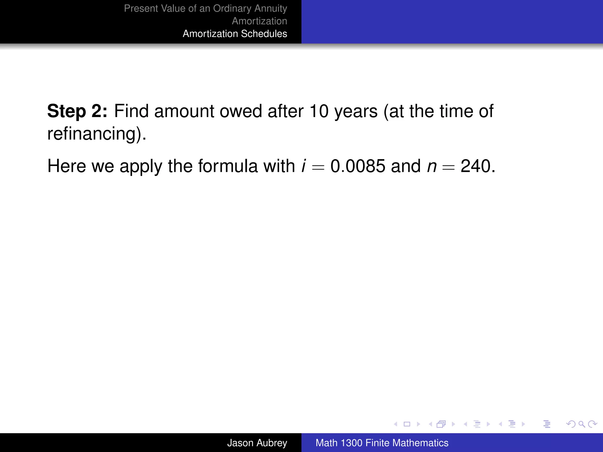 Present Value of an Ordinary Annuity
                                 Amortization
                     Amortization Schedules




Step 2: Find amount owed after 10 years (at the time of
reﬁnancing).
Here we apply the formula with i = 0.0085 and n = 240.




                                                                               university-logo



                               Jason Aubrey     Math 1300 Finite Mathematics
 