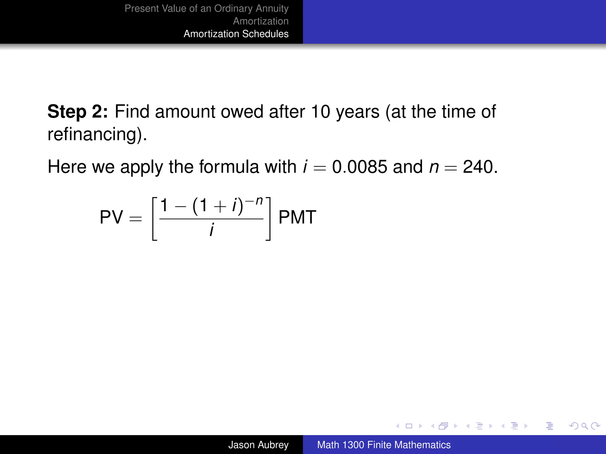 Present Value of an Ordinary Annuity
                                 Amortization
                     Amortization Schedules




Step 2: Find amount owed after 10 years (at the time of
reﬁnancing).
Here we apply the formula with i = 0.0085 and n = 240.

                1 − (1 + i)−n
      PV =                    PMT
                      i




                                                                               university-logo



                               Jason Aubrey     Math 1300 Finite Mathematics
 