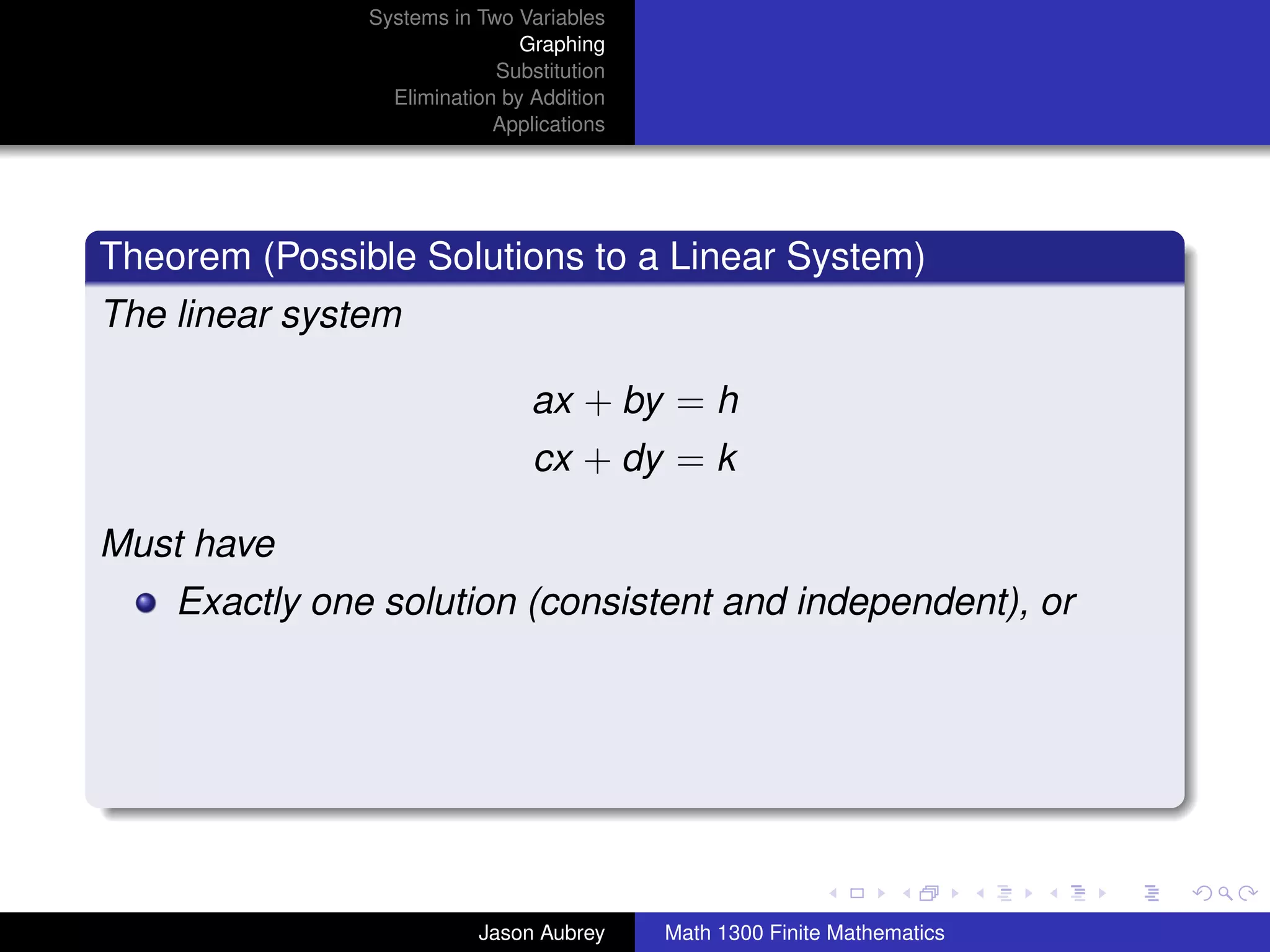 Systems in Two Variables
                               Graphing
                            Substitution
                 Elimination by Addition
                            Applications




Theorem (Possible Solutions to a Linear System)
The linear system

                                ax + by = h
                                cx + dy = k

Must have
    Exactly one solution (consistent and independent), or




                                                                          university-logo



                          Jason Aubrey     Math 1300 Finite Mathematics
 