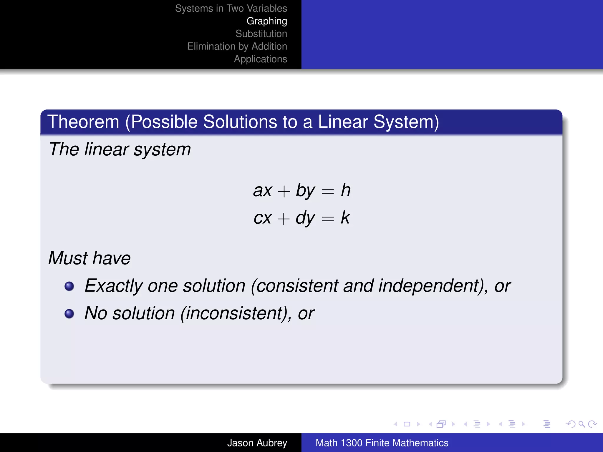 Systems in Two Variables
                               Graphing
                            Substitution
                 Elimination by Addition
                            Applications




Theorem (Possible Solutions to a Linear System)
The linear system

                                ax + by = h
                                cx + dy = k

Must have
    Exactly one solution (consistent and independent), or
    No solution (inconsistent), or



                                                                          university-logo



                          Jason Aubrey     Math 1300 Finite Mathematics
 