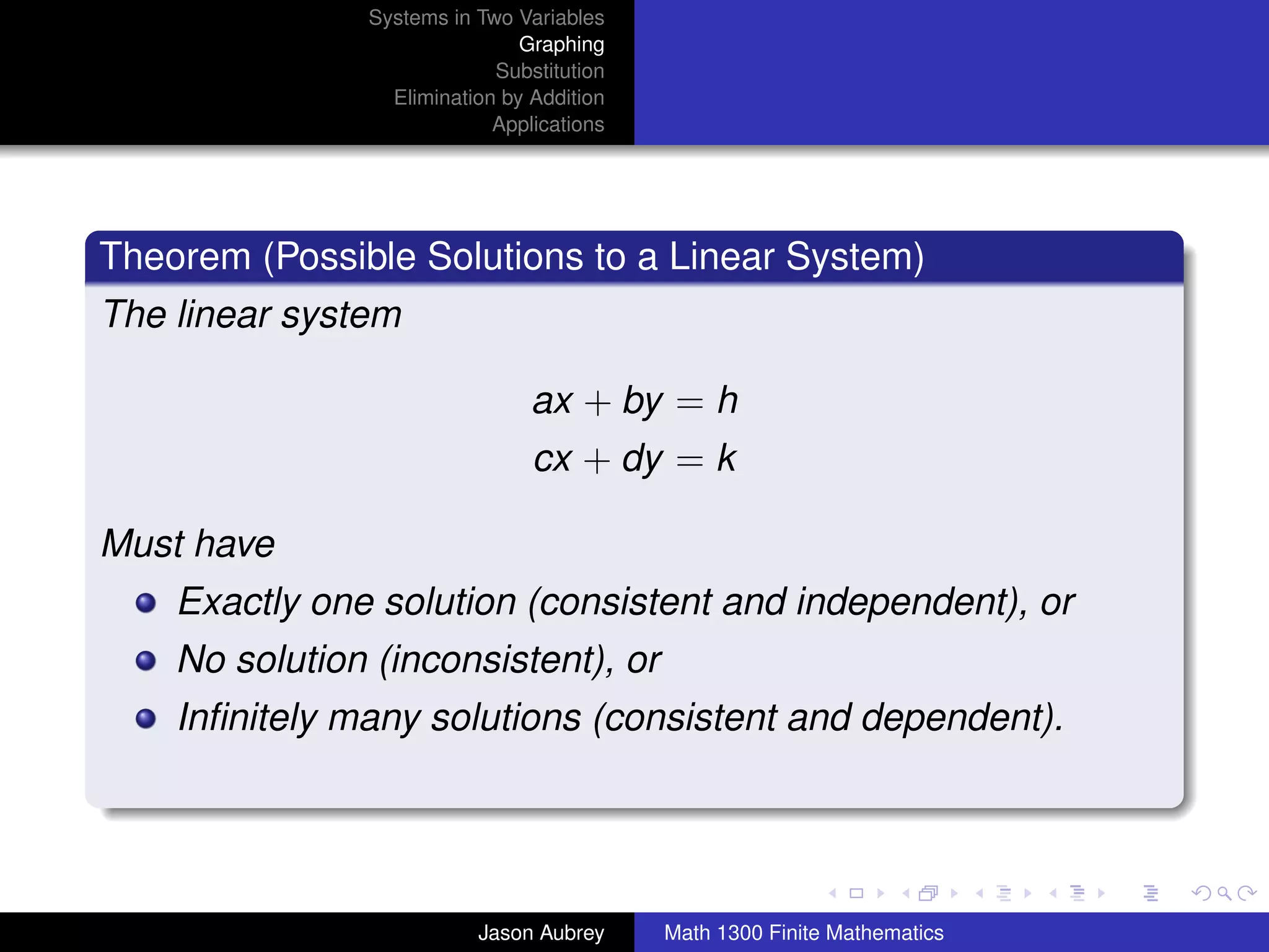 Systems in Two Variables
                               Graphing
                            Substitution
                 Elimination by Addition
                            Applications




Theorem (Possible Solutions to a Linear System)
The linear system

                                ax + by = h
                                cx + dy = k

Must have
    Exactly one solution (consistent and independent), or
    No solution (inconsistent), or
    Inﬁnitely many solutions (consistent and dependent).


                                                                          university-logo



                          Jason Aubrey     Math 1300 Finite Mathematics
 