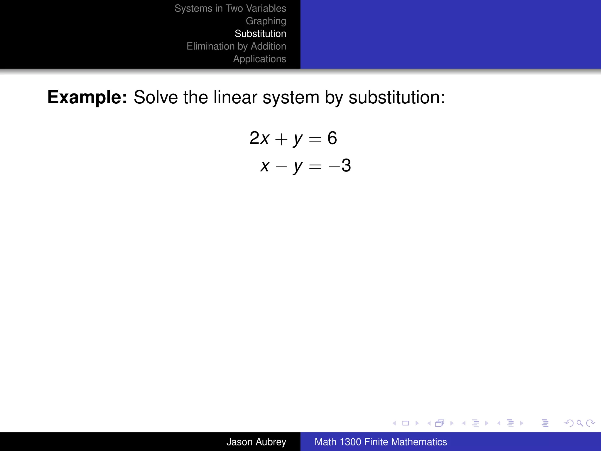 Systems in Two Variables
                               Graphing
                            Substitution
                 Elimination by Addition
                            Applications



Example: Solve the linear system by substitution:

                               2x + y = 6
                                  x − y = −3




                                                                          university-logo



                          Jason Aubrey     Math 1300 Finite Mathematics
 