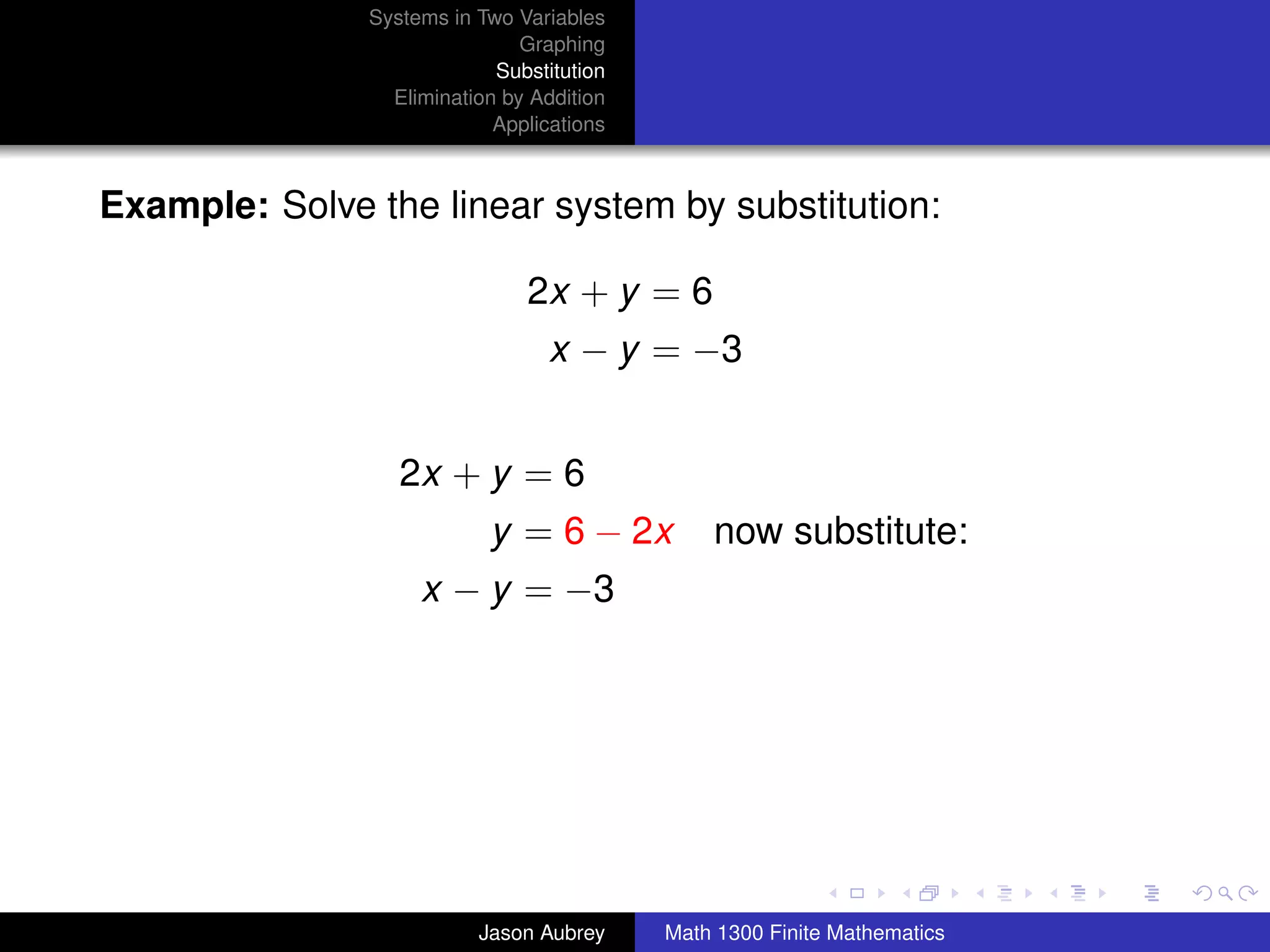 Systems in Two Variables
                               Graphing
                            Substitution
                 Elimination by Addition
                            Applications



Example: Solve the linear system by substitution:

                               2x + y = 6
                                  x − y = −3


                  2x + y = 6
                           y = 6 − 2x          now substitute:
                    x − y = −3




                                                                          university-logo



                          Jason Aubrey     Math 1300 Finite Mathematics
 
