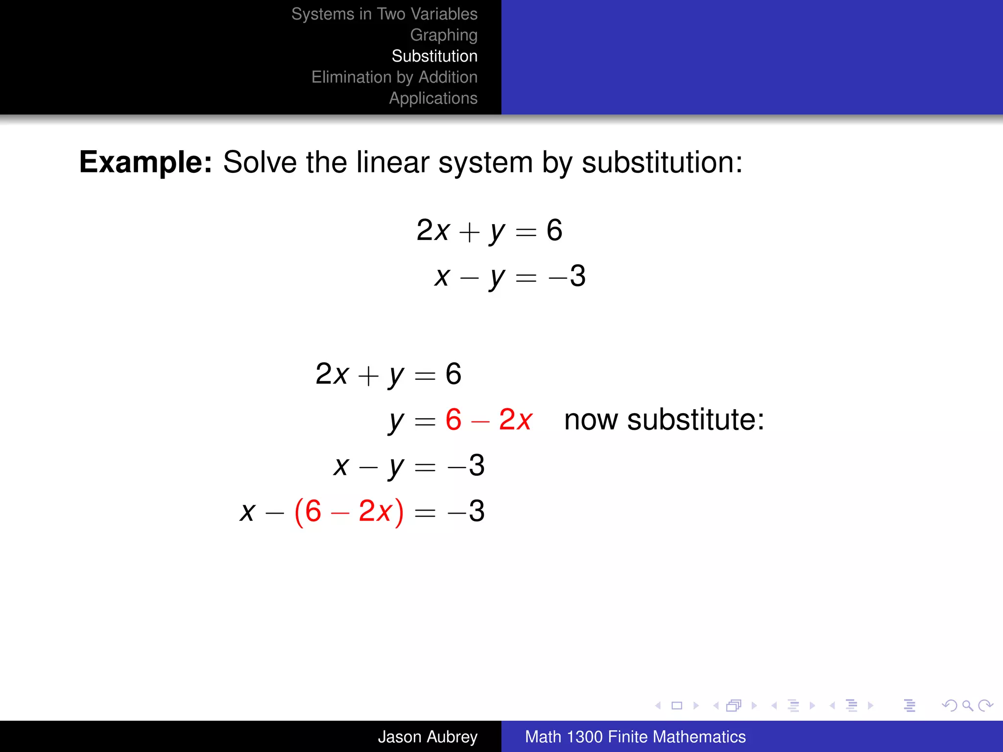 Systems in Two Variables
                               Graphing
                            Substitution
                 Elimination by Addition
                            Applications



Example: Solve the linear system by substitution:

                               2x + y = 6
                                  x − y = −3


                  2x + y = 6
                           y = 6 − 2x          now substitute:
                    x − y = −3
           x − (6 − 2x) = −3




                                                                          university-logo



                          Jason Aubrey     Math 1300 Finite Mathematics
 