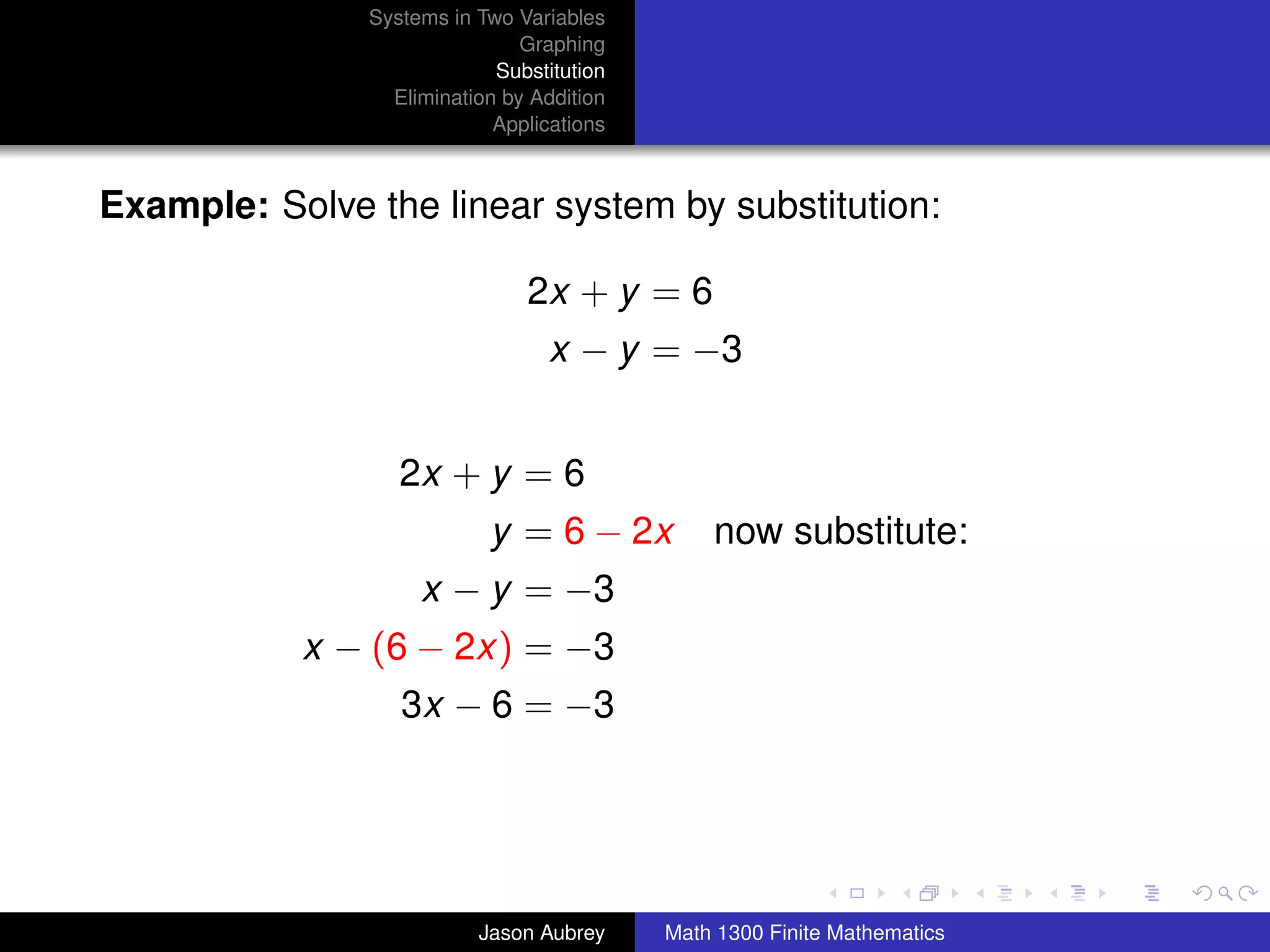 Systems in Two Variables
                               Graphing
                            Substitution
                 Elimination by Addition
                            Applications



Example: Solve the linear system by substitution:

                               2x + y = 6
                                  x − y = −3


                  2x + y = 6
                           y = 6 − 2x          now substitute:
                    x − y = −3
           x − (6 − 2x) = −3
                  3x − 6 = −3


                                                                          university-logo



                          Jason Aubrey     Math 1300 Finite Mathematics
 
