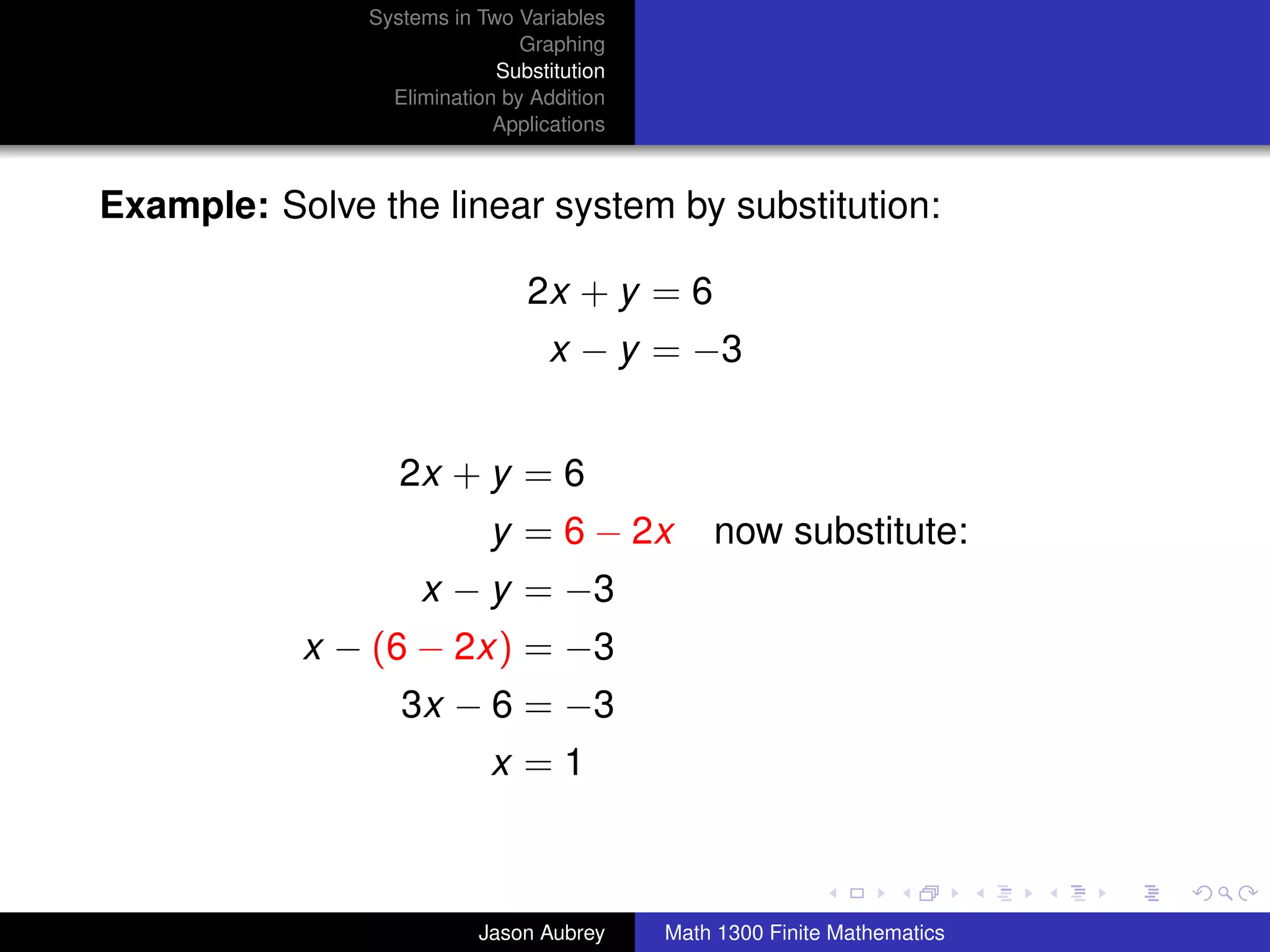Systems in Two Variables
                               Graphing
                            Substitution
                 Elimination by Addition
                            Applications



Example: Solve the linear system by substitution:

                               2x + y = 6
                                  x − y = −3


                  2x + y = 6
                           y = 6 − 2x          now substitute:
                    x − y = −3
           x − (6 − 2x) = −3
                  3x − 6 = −3
                           x =1

                                                                          university-logo



                          Jason Aubrey     Math 1300 Finite Mathematics
 