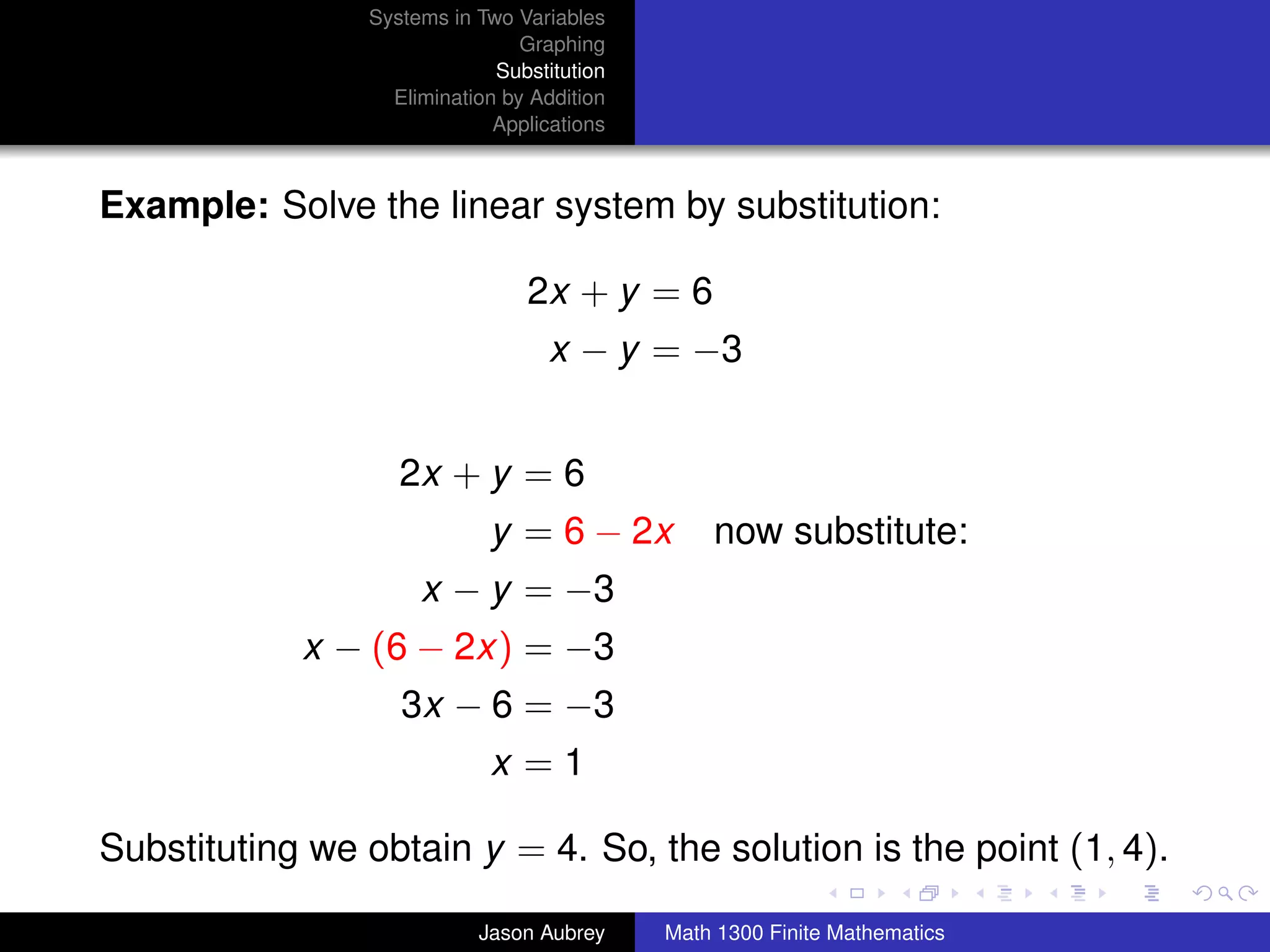 Systems in Two Variables
                                  Graphing
                               Substitution
                    Elimination by Addition
                               Applications



Example: Solve the linear system by substitution:

                                  2x + y = 6
                                     x − y = −3


                     2x + y = 6
                              y = 6 − 2x          now substitute:
                       x − y = −3
             x − (6 − 2x) = −3
                     3x − 6 = −3
                              x =1

Substituting we obtain y = 4. So, the solution is the point (1, 4).
                                                                 university-logo



                             Jason Aubrey     Math 1300 Finite Mathematics
 