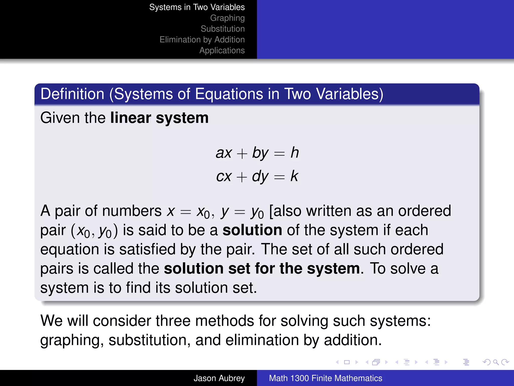 Systems in Two Variables
                                Graphing
                             Substitution
                  Elimination by Addition
                             Applications




Deﬁnition (Systems of Equations in Two Variables)
Given the linear system

                                 ax + by = h
                                 cx + dy = k

A pair of numbers x = x0 , y = y0 [also written as an ordered
pair (x0 , y0 ) is said to be a solution of the system if each
equation is satisﬁed by the pair. The set of all such ordered
pairs is called the solution set for the system. To solve a
system is to ﬁnd its solution set.

We will consider three methods for solving such systems:
graphing, substitution, and elimination by addition.                       university-logo



                           Jason Aubrey     Math 1300 Finite Mathematics
 