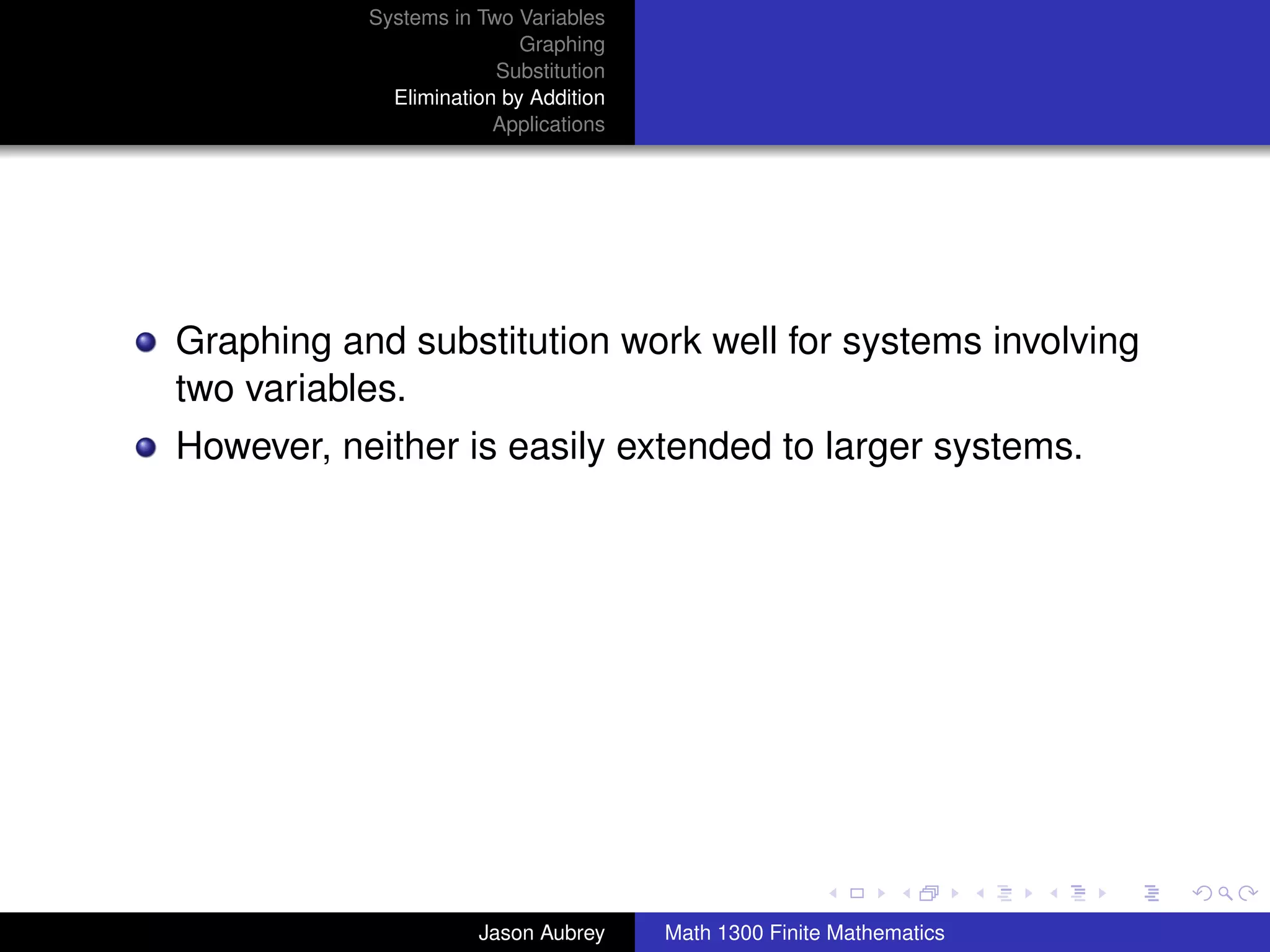 Systems in Two Variables
                           Graphing
                        Substitution
             Elimination by Addition
                        Applications




Graphing and substitution work well for systems involving
two variables.
However, neither is easily extended to larger systems.




                                                                      university-logo



                      Jason Aubrey     Math 1300 Finite Mathematics
 