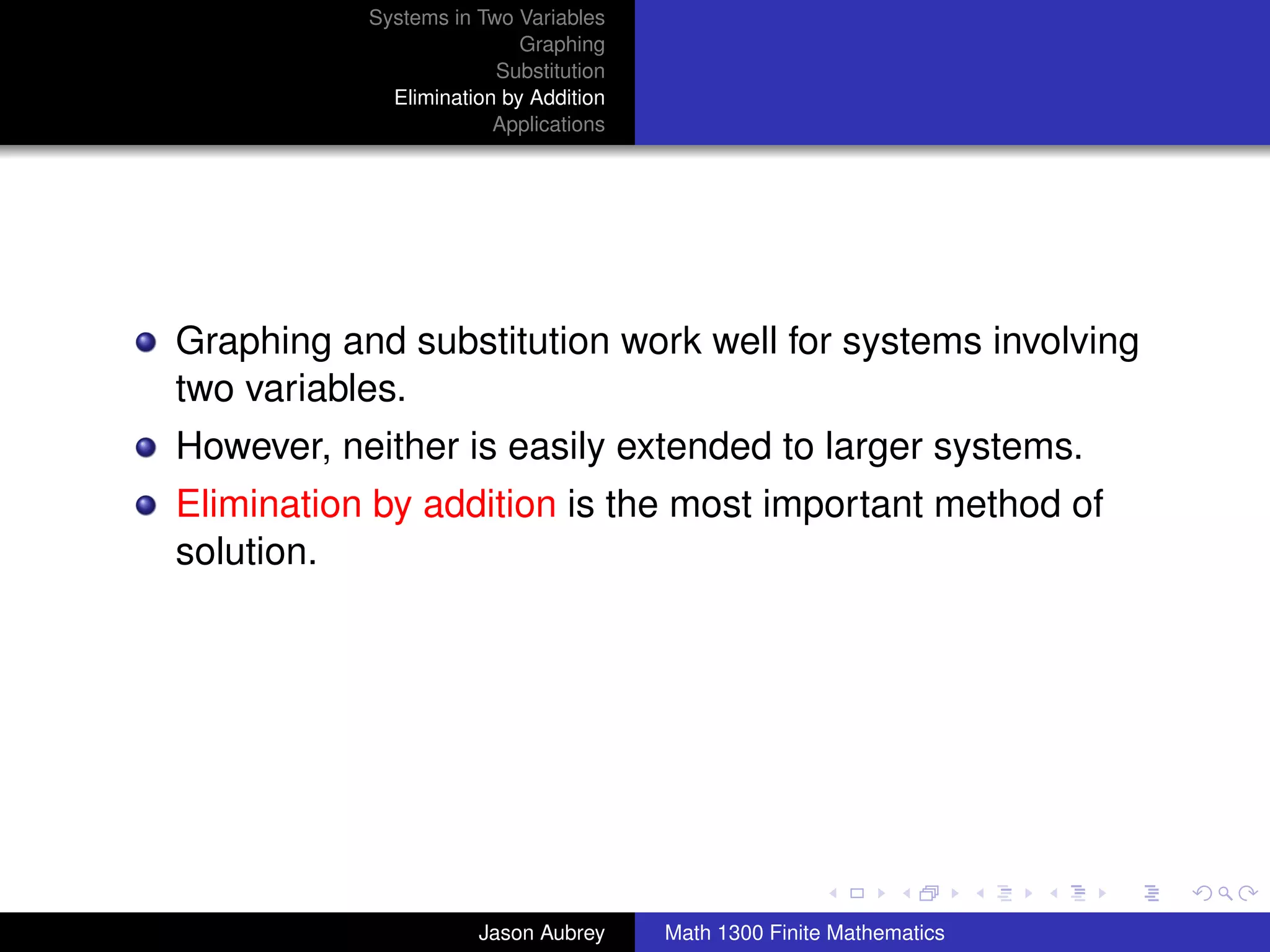 Systems in Two Variables
                           Graphing
                        Substitution
             Elimination by Addition
                        Applications




Graphing and substitution work well for systems involving
two variables.
However, neither is easily extended to larger systems.
Elimination by addition is the most important method of
solution.




                                                                      university-logo



                      Jason Aubrey     Math 1300 Finite Mathematics
 