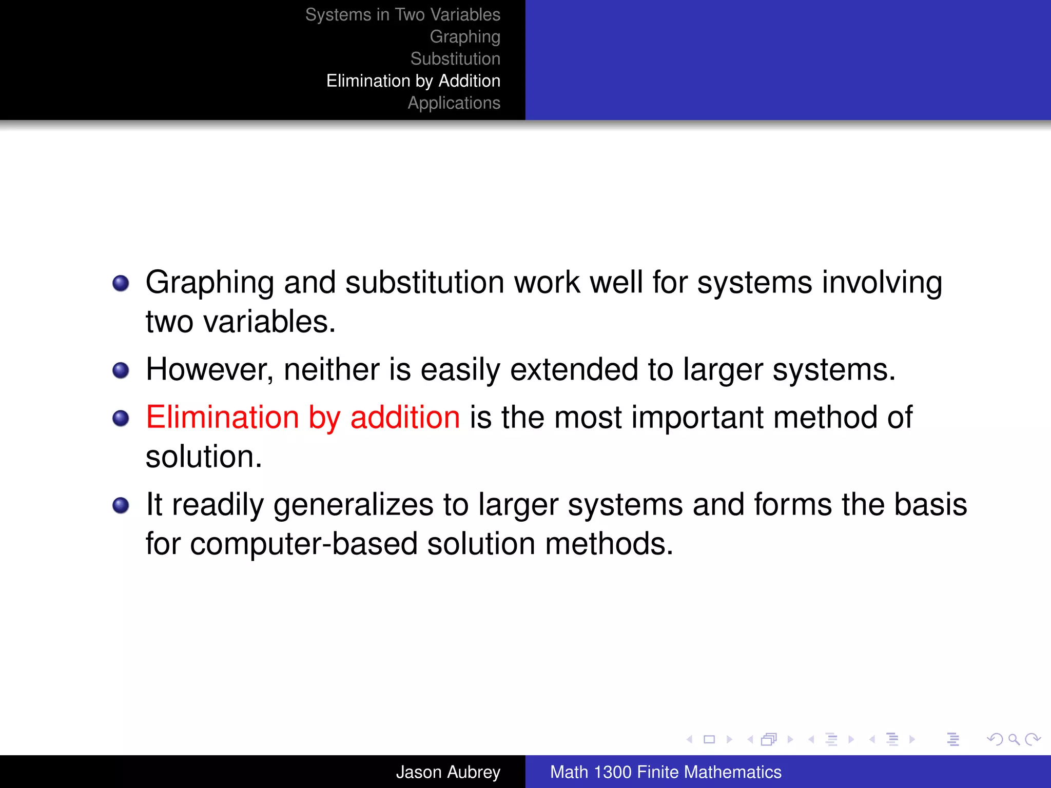 Systems in Two Variables
                           Graphing
                        Substitution
             Elimination by Addition
                        Applications




Graphing and substitution work well for systems involving
two variables.
However, neither is easily extended to larger systems.
Elimination by addition is the most important method of
solution.
It readily generalizes to larger systems and forms the basis
for computer-based solution methods.



                                                                      university-logo



                      Jason Aubrey     Math 1300 Finite Mathematics
 