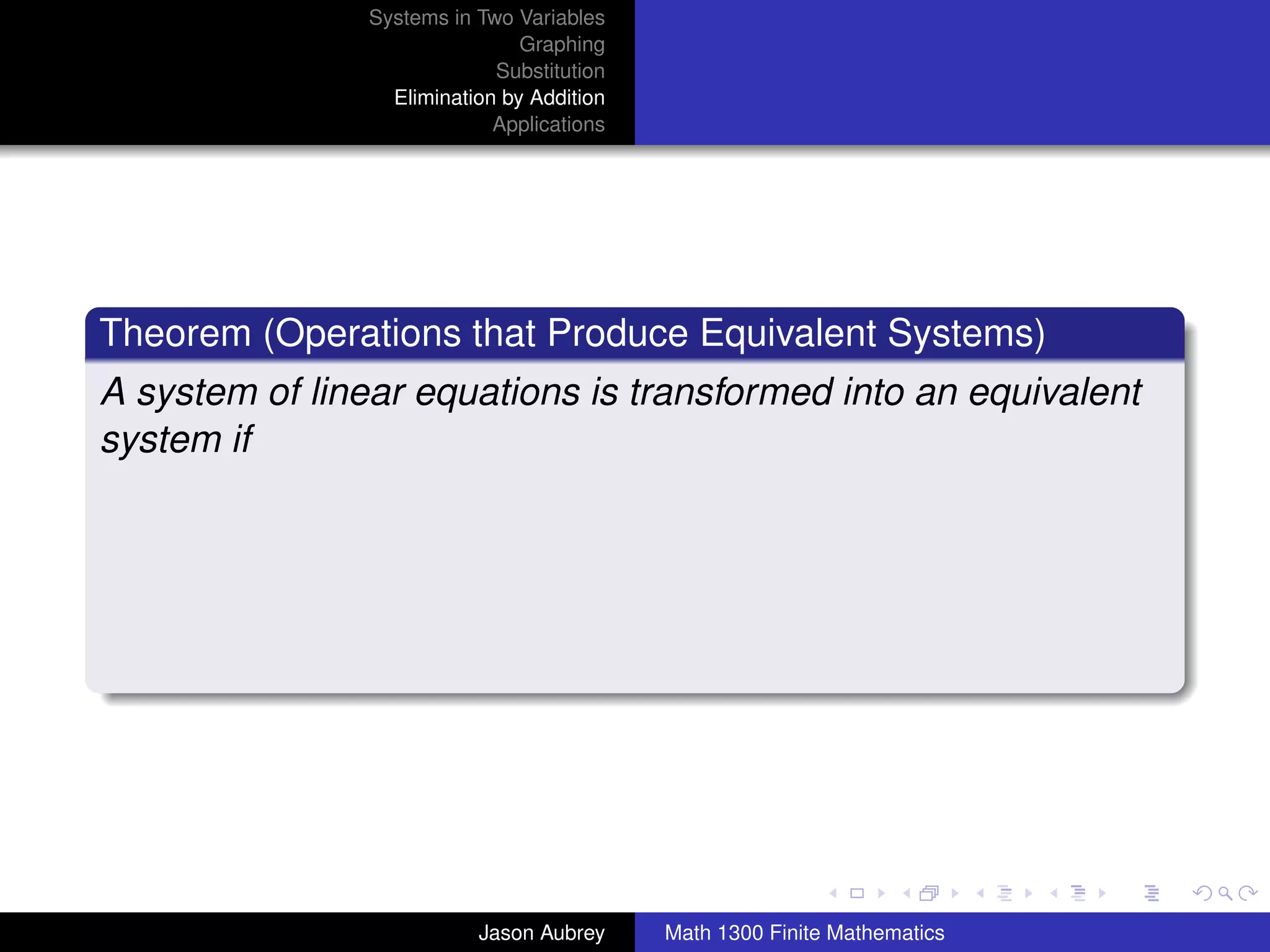 Systems in Two Variables
                                Graphing
                             Substitution
                  Elimination by Addition
                             Applications




Theorem (Operations that Produce Equivalent Systems)
A system of linear equations is transformed into an equivalent
system if




                                                                           university-logo



                           Jason Aubrey     Math 1300 Finite Mathematics
 