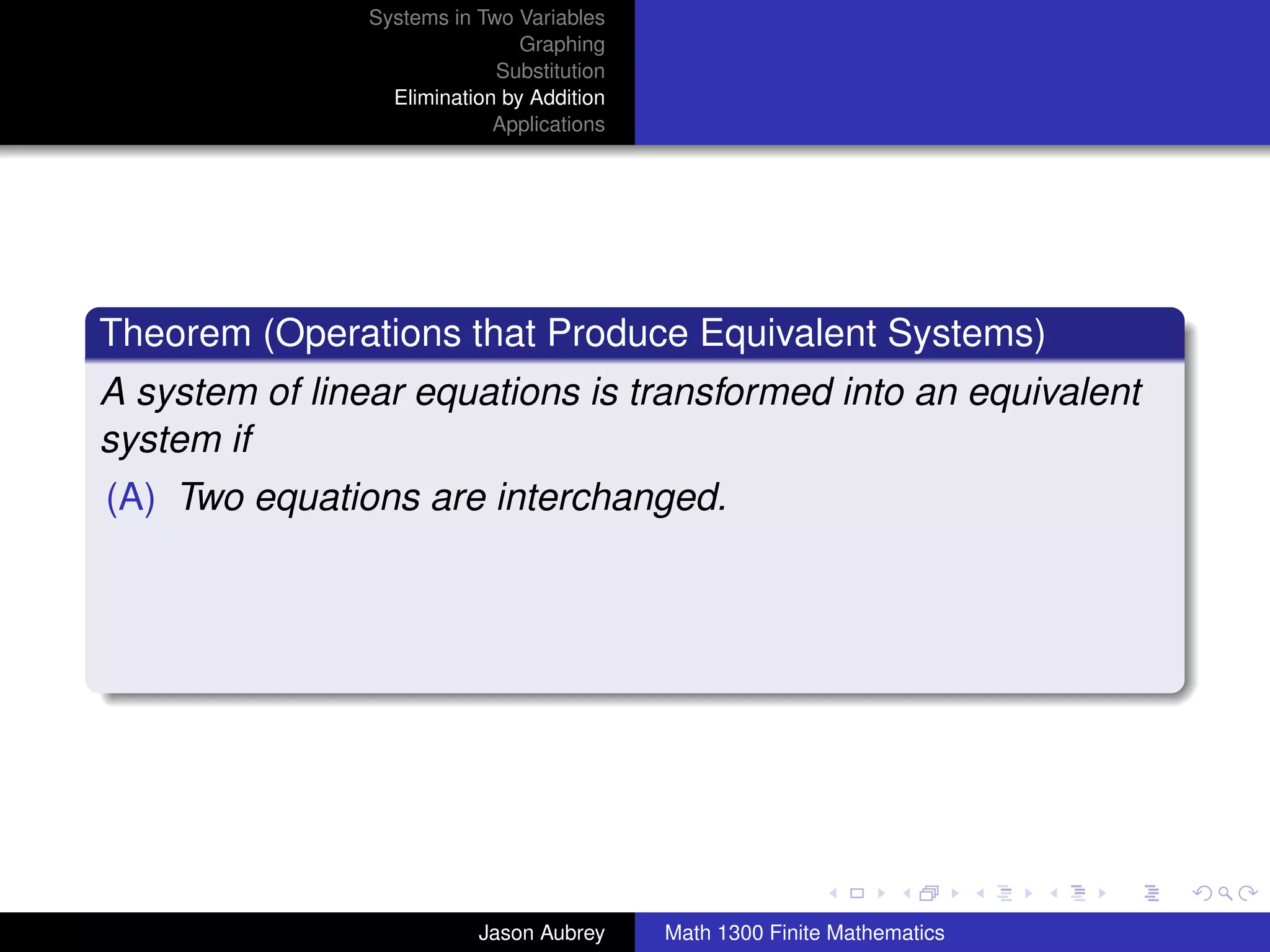 Systems in Two Variables
                                Graphing
                             Substitution
                  Elimination by Addition
                             Applications




Theorem (Operations that Produce Equivalent Systems)
A system of linear equations is transformed into an equivalent
system if
(A) Two equations are interchanged.




                                                                           university-logo



                           Jason Aubrey     Math 1300 Finite Mathematics
 