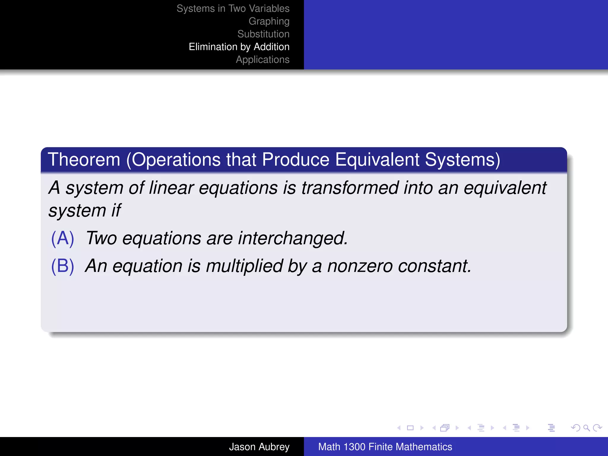 Systems in Two Variables
                                Graphing
                             Substitution
                  Elimination by Addition
                             Applications




Theorem (Operations that Produce Equivalent Systems)
A system of linear equations is transformed into an equivalent
system if
(A) Two equations are interchanged.
(B) An equation is multiplied by a nonzero constant.




                                                                           university-logo



                           Jason Aubrey     Math 1300 Finite Mathematics
 
