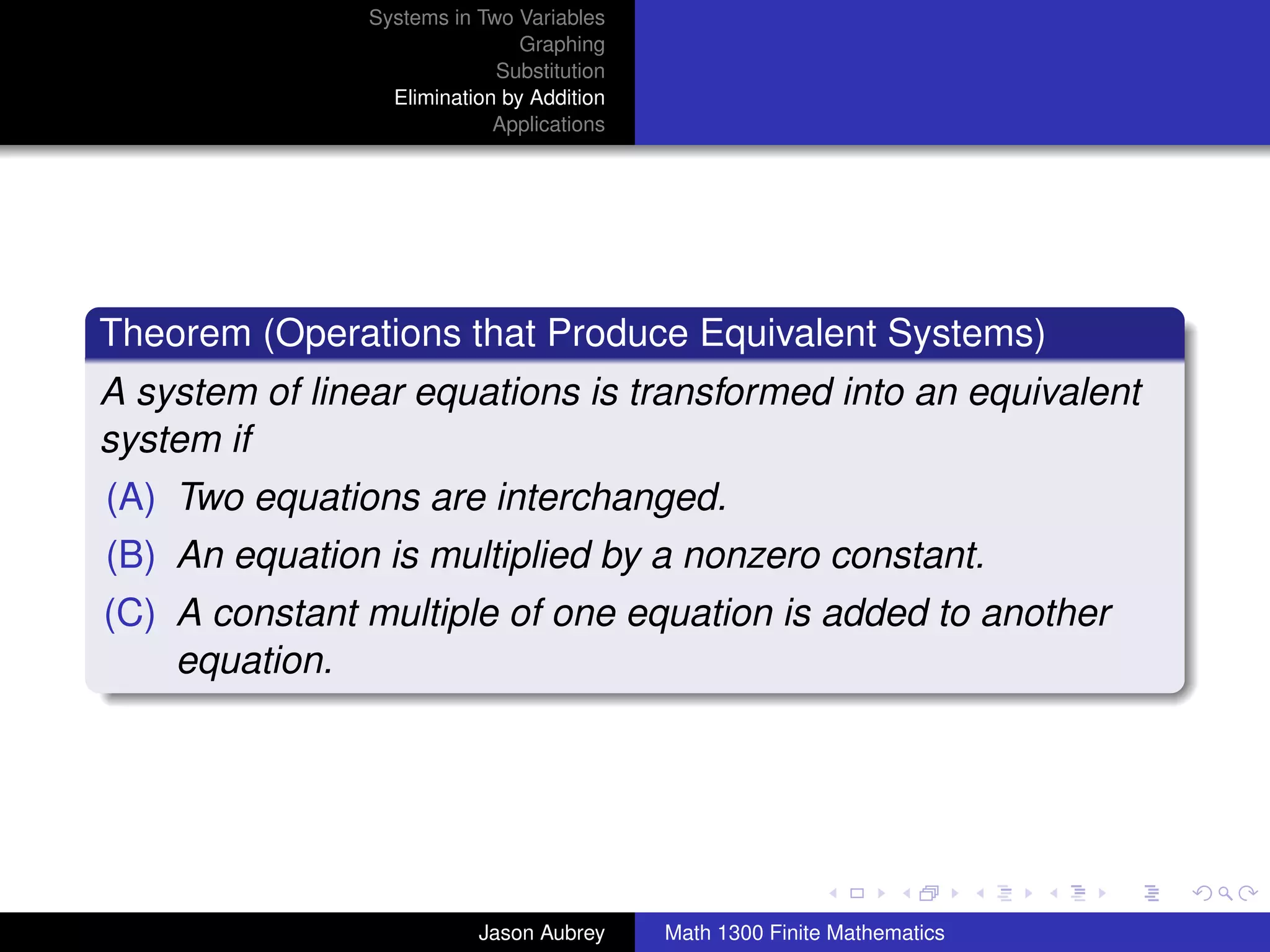 Systems in Two Variables
                                Graphing
                             Substitution
                  Elimination by Addition
                             Applications




Theorem (Operations that Produce Equivalent Systems)
A system of linear equations is transformed into an equivalent
system if
(A) Two equations are interchanged.
(B) An equation is multiplied by a nonzero constant.
(C) A constant multiple of one equation is added to another
    equation.



                                                                           university-logo



                           Jason Aubrey     Math 1300 Finite Mathematics
 