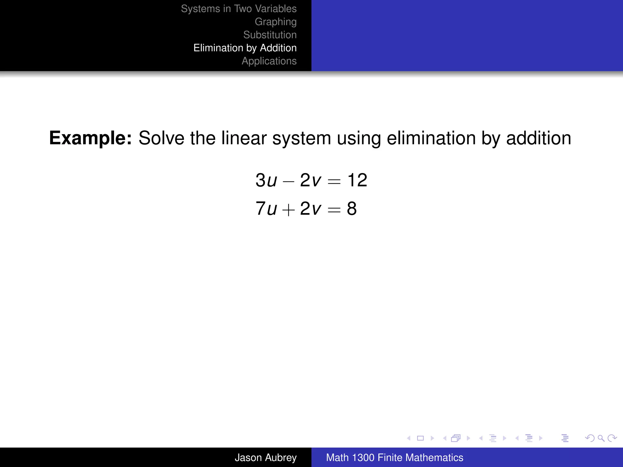 Systems in Two Variables
                               Graphing
                            Substitution
                 Elimination by Addition
                            Applications




Example: Solve the linear system using elimination by addition

                               3u − 2v = 12
                               7u + 2v = 8




                                                                          university-logo



                          Jason Aubrey     Math 1300 Finite Mathematics
 