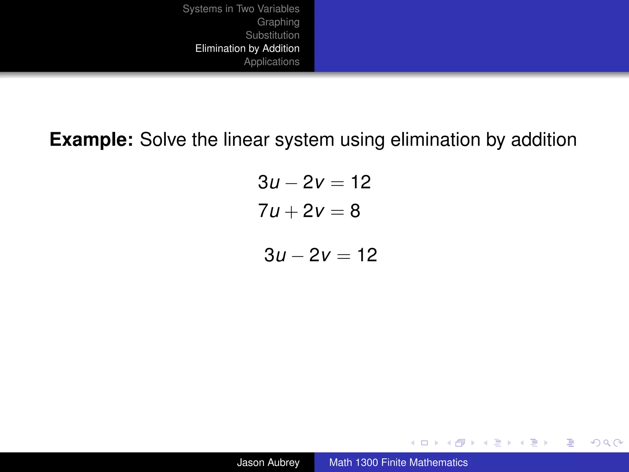 Systems in Two Variables
                               Graphing
                            Substitution
                 Elimination by Addition
                            Applications




Example: Solve the linear system using elimination by addition

                               3u − 2v = 12
                               7u + 2v = 8

                                3u − 2v = 12




                                                                          university-logo



                          Jason Aubrey     Math 1300 Finite Mathematics
 
