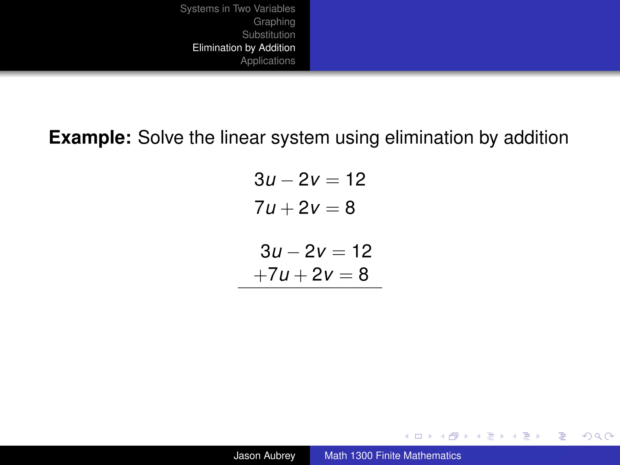 Systems in Two Variables
                               Graphing
                            Substitution
                 Elimination by Addition
                            Applications




Example: Solve the linear system using elimination by addition

                               3u − 2v = 12
                               7u + 2v = 8

                              3u − 2v = 12
                              +7u + 2v = 8




                                                                          university-logo



                          Jason Aubrey     Math 1300 Finite Mathematics
 