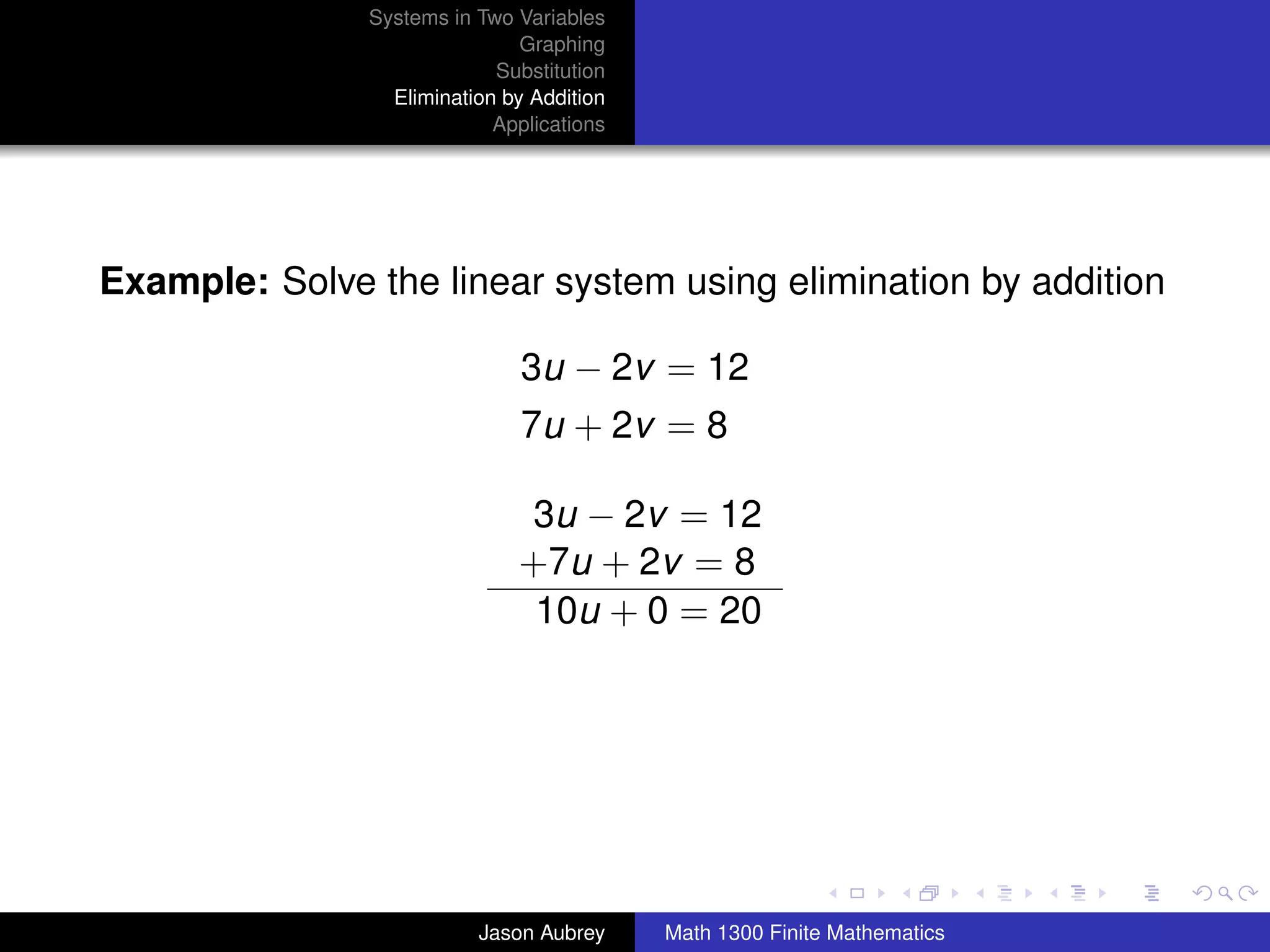 Systems in Two Variables
                               Graphing
                            Substitution
                 Elimination by Addition
                            Applications




Example: Solve the linear system using elimination by addition

                               3u − 2v = 12
                               7u + 2v = 8

                              3u − 2v = 12
                              +7u + 2v = 8
                               10u + 0 = 20




                                                                          university-logo



                          Jason Aubrey     Math 1300 Finite Mathematics
 