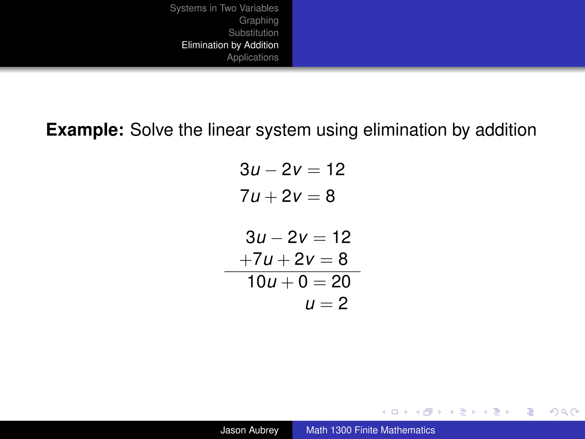 Systems in Two Variables
                               Graphing
                            Substitution
                 Elimination by Addition
                            Applications




Example: Solve the linear system using elimination by addition

                               3u − 2v = 12
                               7u + 2v = 8

                              3u − 2v = 12
                              +7u + 2v = 8
                               10u + 0 = 20
                                      u=2



                                                                          university-logo



                          Jason Aubrey     Math 1300 Finite Mathematics
 