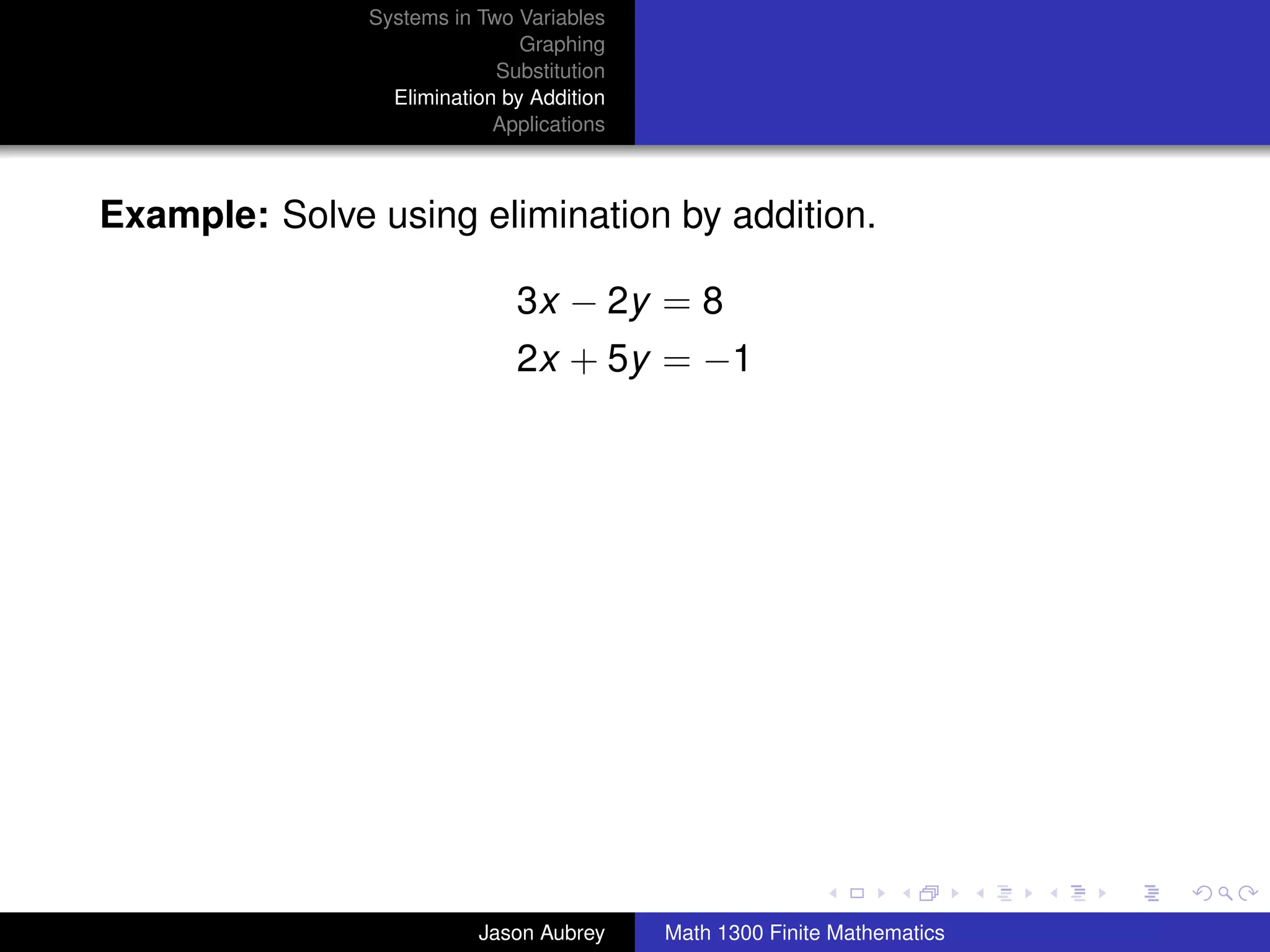 Systems in Two Variables
                               Graphing
                            Substitution
                 Elimination by Addition
                            Applications



Example: Solve using elimination by addition.

                              3x − 2y = 8
                              2x + 5y = −1




                                                                          university-logo



                          Jason Aubrey     Math 1300 Finite Mathematics
 