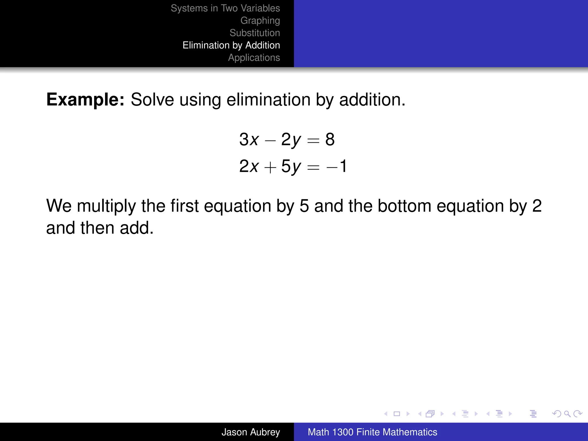 Systems in Two Variables
                               Graphing
                            Substitution
                 Elimination by Addition
                            Applications



Example: Solve using elimination by addition.

                              3x − 2y = 8
                              2x + 5y = −1

We multiply the ﬁrst equation by 5 and the bottom equation by 2
and then add.




                                                                          university-logo



                          Jason Aubrey     Math 1300 Finite Mathematics
 